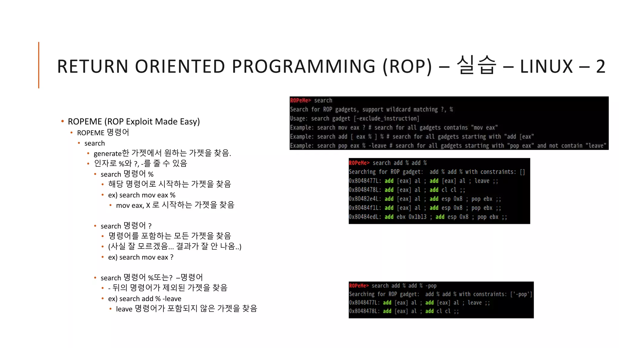 RETURN ORIENTED PROGRAMMING (ROP) – 실습 – LINUX – 2
• ROPEME (ROP Exploit Made Easy)
• ROPEME 명령어
• search
• generate한 가젯에서 원하는 가젯을 찾음.
• 인자로 %와 ?, -를 줄 수 있음
• search 명령어 %
• 해당 명령어로 시작하는 가젯을 찾음
• ex) search mov eax %
• mov eax, X 로 시작하는 가젯을 찾음
• search 명령어 ?
• 명령어를 포함하는 모든 가젯을 찾음
• (사실 잘 모르겠음... 결과가 잘 안 나옴..)
• ex) search mov eax ?
• search 명령어 %또는? –명령어
• - 뒤의 명령어가 제외된 가젯을 찾음
• ex) search add % -leave
• leave 명령어가 포함되지 않은 가젯을 찾음
 
