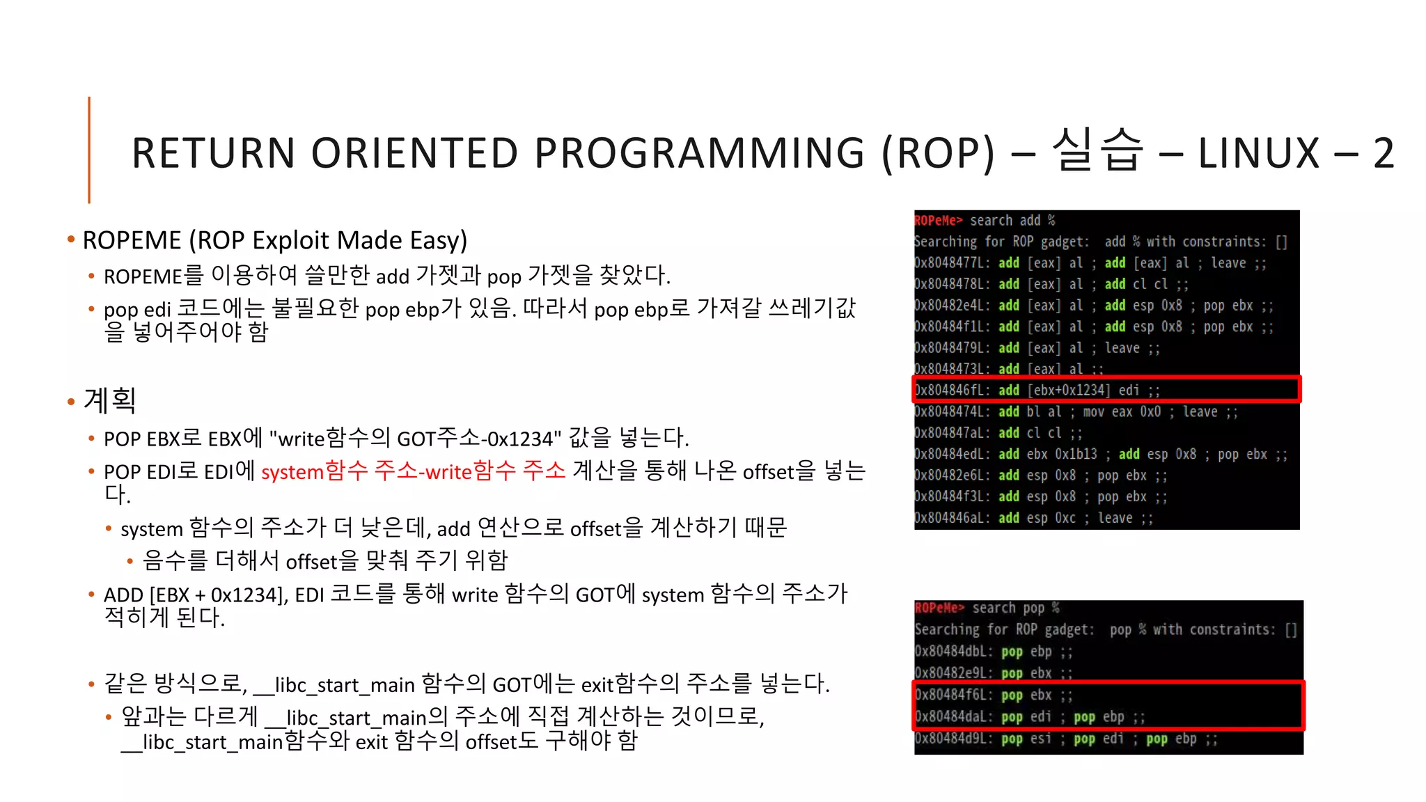 RETURN ORIENTED PROGRAMMING (ROP) – 실습 – LINUX – 2
• ROPEME (ROP Exploit Made Easy)
• ROPEME를 이용하여 쓸만한 add 가젯과 pop 가젯을 찾았다.
• pop edi 코드에는 불필요한 pop ebp가 있음. 따라서 pop ebp로 가져갈 쓰레기값
을 넣어주어야 함
• 계획
• POP EBX로 EBX에 "write함수의 GOT주소-0x1234" 값을 넣는다.
• POP EDI로 EDI에 system함수 주소-write함수 주소 계산을 통해 나온 offset을 넣는
다.
• system 함수의 주소가 더 낮은데, add 연산으로 offset을 계산하기 때문
• 음수를 더해서 offset을 맞춰 주기 위함
• ADD [EBX + 0x1234], EDI 코드를 통해 write 함수의 GOT에 system 함수의 주소가
적히게 된다.
• 같은 방식으로, __libc_start_main 함수의 GOT에는 exit함수의 주소를 넣는다.
• 앞과는 다르게 __libc_start_main의 주소에 직접 계산하는 것이므로,
__libc_start_main함수와 exit 함수의 offset도 구해야 함
 