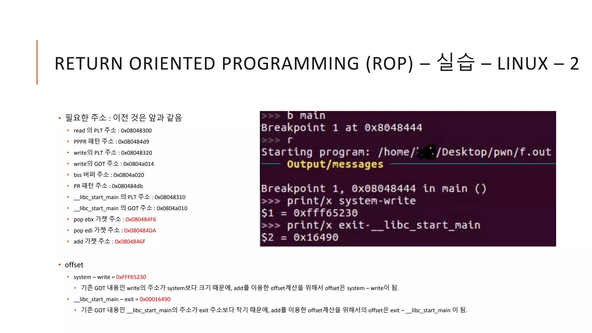 RETURN ORIENTED PROGRAMMING (ROP) – 실습 – LINUX – 2
• 필요한 주소 : 이전 것은 앞과 같음
• read 의 PLT 주소 : 0x08048300
• PPPR 패턴 주소 : 0x080484d9
• write의 PLT 주소 : 0x08048320
• write의 GOT 주소 : 0x0804a014
• bss 버퍼 주소 : 0x0804a020
• PR 패턴 주소 : 0x080484db
• __libc_start_main 의 PLT 주소 : 0x08048310
• __libc_start_main 의 GOT 주소 : 0x0804a010
• pop ebx 가젯 주소 : 0x080484F6
• pop edi 가젯 주소 : 0x080484DA
• add 가젯 주소 : 0x0804846F
• offset
• system – write = 0xFFF65230
• 기존 GOT 내용인 write의 주소가 system보다 크기 때문에, add를 이용한 offset계산을 위해서 offset은 system – write이 됨.
• __libc_start_main – exit = 0x00016490
• 기존 GOT 내용인 __libc_start_main의 주소가 exit 주소보다 작기 때문에, add를 이용한 offset계산을 위해서의 offset은 exit – __libc_start_main 이 됨.
 