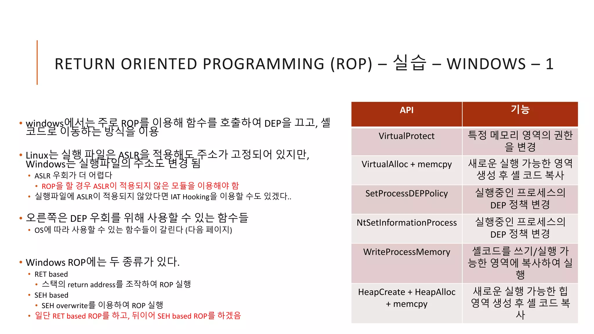 RETURN ORIENTED PROGRAMMING (ROP) – 실습 – WINDOWS – 1
• windows에서는 주로 ROP를 이용해 함수를 호출하여 DEP을 끄고, 셸
코드로 이동하는 방식을 이용
• Linux는 실행 파일은 ASLR을 적용해도 주소가 고정되어 있지만,
Windows는 실행파일의 주소도 변경 됨
• ASLR 우회가 더 어렵다
• ROP을 할 경우 ASLR이 적용되지 않은 모듈을 이용해야 함
• 실행파일에 ASLR이 적용되지 않았다면 IAT Hooking을 이용할 수도 있겠다..
• 오른쪽은 DEP 우회를 위해 사용할 수 있는 함수들
• OS에 따라 사용할 수 있는 함수들이 갈린다 (다음 페이지)
• Windows ROP에는 두 종류가 있다.
• RET based
• 스택의 return address를 조작하여 ROP 실행
• SEH based
• SEH overwrite를 이용하여 ROP 실행
• 일단 RET based ROP를 하고, 뒤이어 SEH based ROP를 하겠음
API 기능
VirtualProtect 특정 메모리 영역의 권한
을 변경
VirtualAlloc + memcpy 새로운 실행 가능한 영역
생성 후 셸 코드 복사
SetProcessDEPPolicy 실행중인 프로세스의
DEP 정책 변경
NtSetInformationProcess 실행중인 프로세스의
DEP 정책 변경
WriteProcessMemory 셸코드를 쓰기/실행 가
능한 영역에 복사하여 실
행
HeapCreate + HeapAlloc
+ memcpy
새로운 실행 가능한 힙
영역 생성 후 셸 코드 복
사
 