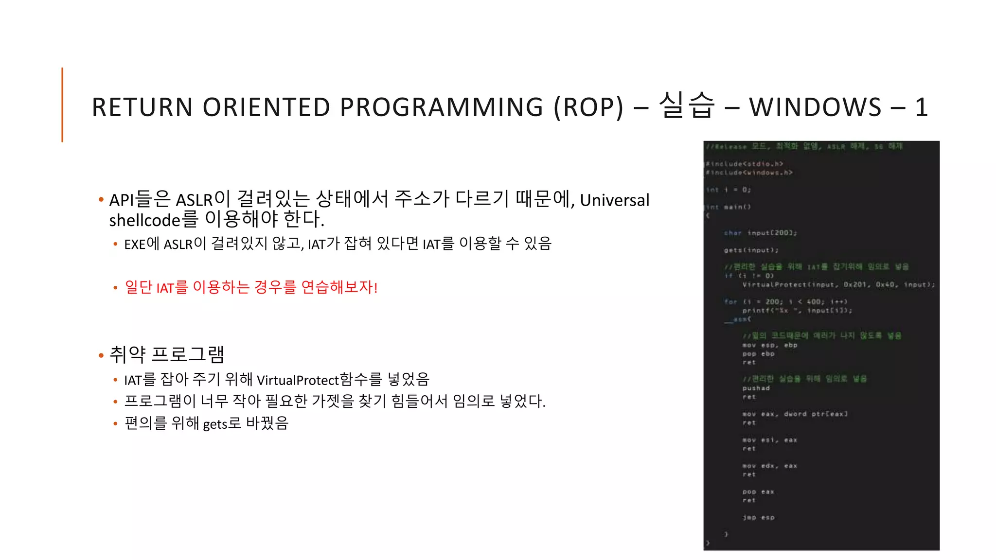 RETURN ORIENTED PROGRAMMING (ROP) – 실습 – WINDOWS – 1
• API들은 ASLR이 걸려있는 상태에서 주소가 다르기 때문에, Universal
shellcode를 이용해야 한다.
• EXE에 ASLR이 걸려있지 않고, IAT가 잡혀 있다면 IAT를 이용할 수 있음
• 일단 IAT를 이용하는 경우를 연습해보자!
• 취약 프로그램
• IAT를 잡아 주기 위해 VirtualProtect함수를 넣었음
• 프로그램이 너무 작아 필요한 가젯을 찾기 힘들어서 임의로 넣었다.
• 편의를 위해 gets로 바꿨음
 