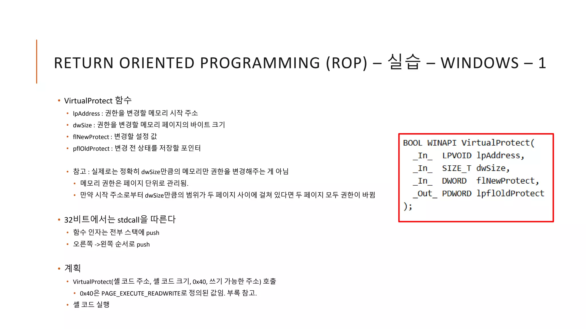 RETURN ORIENTED PROGRAMMING (ROP) – 실습 – WINDOWS – 1
• VirtualProtect 함수
• lpAddress : 권한을 변경할 메모리 시작 주소
• dwSize : 권한을 변경할 메모리 페이지의 바이트 크기
• flNewProtect : 변경할 설정 값
• pflOldProtect : 변경 전 상태를 저장할 포인터
• 참고 : 실제로는 정확히 dwSize만큼의 메모리만 권한을 변경해주는 게 아님
• 메모리 권한은 페이지 단위로 관리됨.
• 만약 시작 주소로부터 dwSize만큼의 범위가 두 페이지 사이에 걸쳐 있다면 두 페이지 모두 권한이 바뀜
• 32비트에서는 stdcall을 따른다
• 함수 인자는 전부 스택에 push
• 오른쪽 ->왼쪽 순서로 push
• 계획
• VirtualProtect(셸 코드 주소, 셸 코드 크기, 0x40, 쓰기 가능한 주소) 호출
• 0x40은 PAGE_EXECUTE_READWRITE로 정의된 값임. 부록 참고.
• 셸 코드 실행
 
