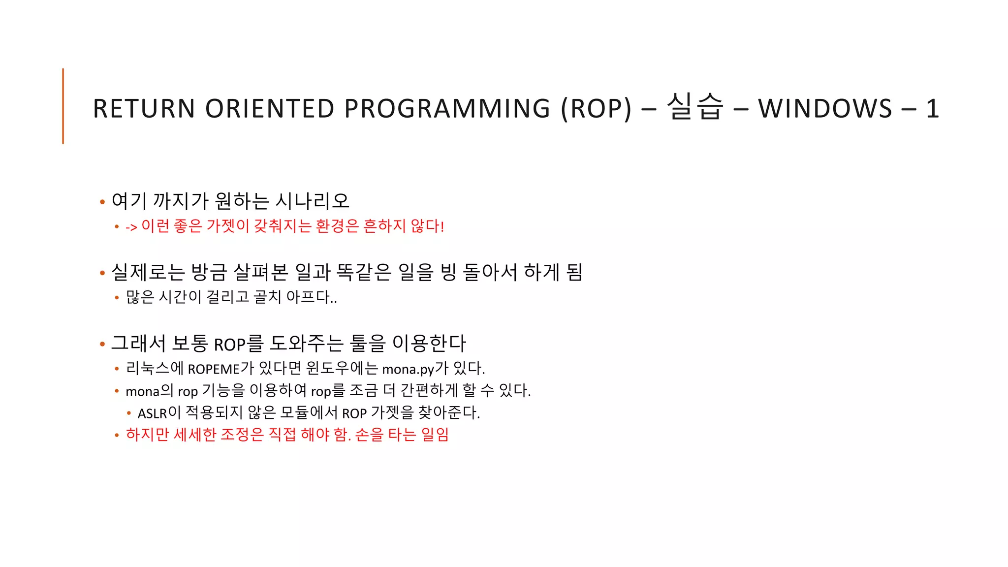 RETURN ORIENTED PROGRAMMING (ROP) – 실습 – WINDOWS – 1
• 여기 까지가 원하는 시나리오
• -> 이런 좋은 가젯이 갖춰지는 환경은 흔하지 않다!
• 실제로는 방금 살펴본 일과 똑같은 일을 빙 돌아서 하게 됨
• 많은 시간이 걸리고 골치 아프다..
• 그래서 보통 ROP를 도와주는 툴을 이용한다
• 리눅스에 ROPEME가 있다면 윈도우에는 mona.py가 있다.
• mona의 rop 기능을 이용하여 rop를 조금 더 간편하게 할 수 있다.
• ASLR이 적용되지 않은 모듈에서 ROP 가젯을 찾아준다.
• 하지만 세세한 조정은 직접 해야 함. 손을 타는 일임
 