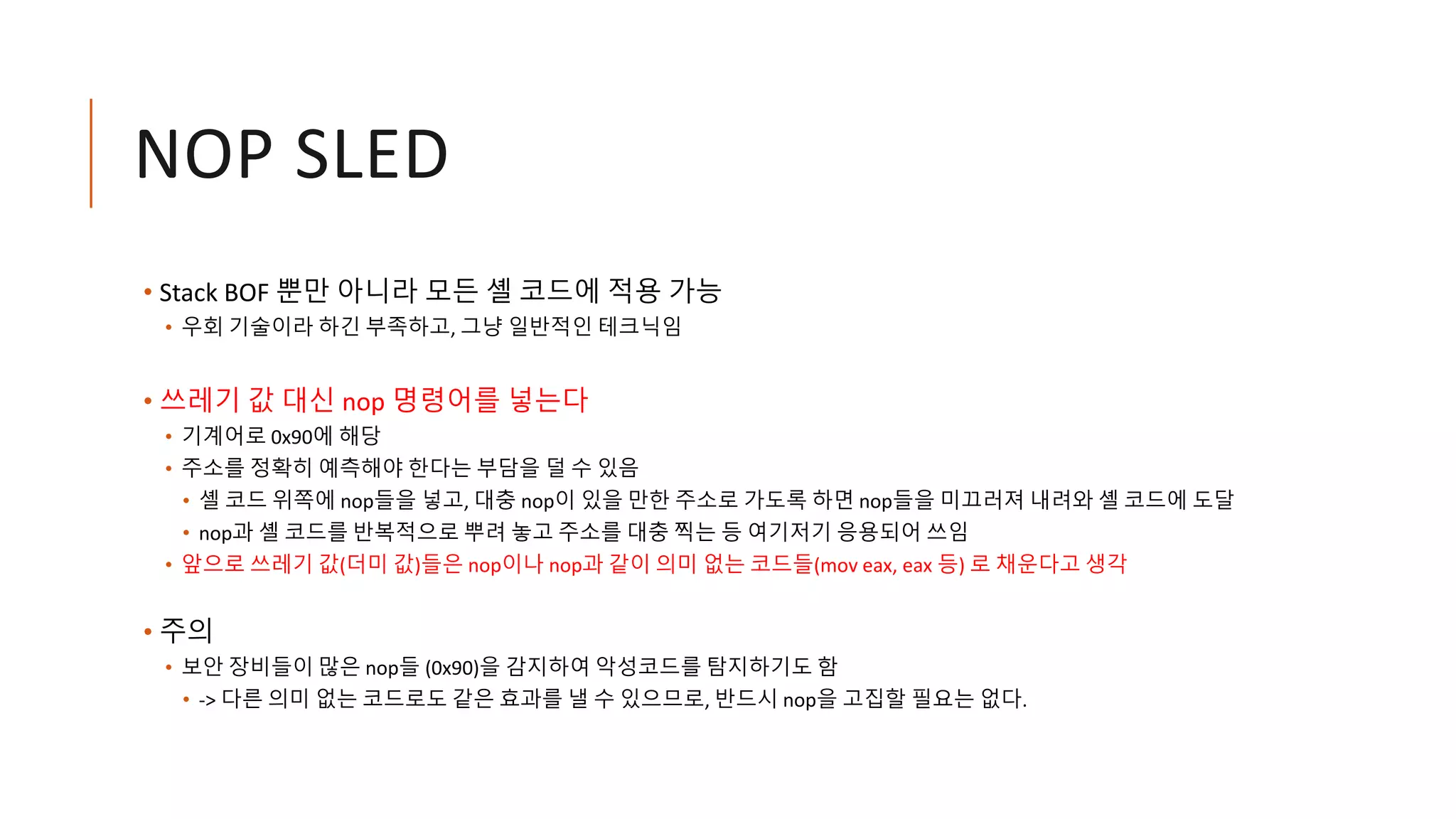 NOP SLED
• Stack BOF 뿐만 아니라 모든 셸 코드에 적용 가능
• 우회 기술이라 하긴 부족하고, 그냥 일반적인 테크닉임
• 쓰레기 값 대신 nop 명령어를 넣는다
• 기계어로 0x90에 해당
• 주소를 정확히 예측해야 한다는 부담을 덜 수 있음
• 셸 코드 위쪽에 nop들을 넣고, 대충 nop이 있을 만한 주소로 가도록 하면 nop들을 미끄러져 내려와 셸 코드에 도달
• nop과 셸 코드를 반복적으로 뿌려 놓고 주소를 대충 찍는 등 여기저기 응용되어 쓰임
• 앞으로 쓰레기 값(더미 값)들은 nop이나 nop과 같이 의미 없는 코드들(mov eax, eax 등) 로 채운다고 생각
• 주의
• 보안 장비들이 많은 nop들 (0x90)을 감지하여 악성코드를 탐지하기도 함
• -> 다른 의미 없는 코드로도 같은 효과를 낼 수 있으므로, 반드시 nop을 고집할 필요는 없다.
 