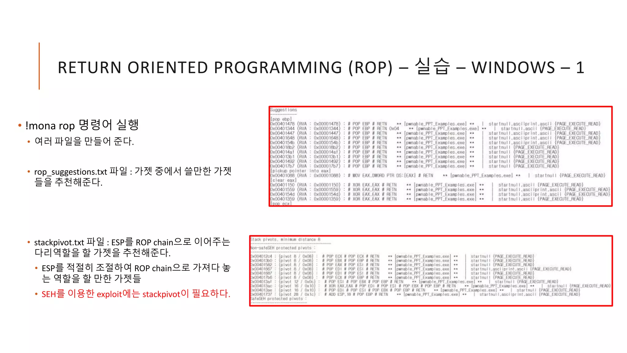 RETURN ORIENTED PROGRAMMING (ROP) – 실습 – WINDOWS – 1
• !mona rop 명령어 실행
• 여러 파일을 만들어 준다.
• rop_suggestions.txt 파일 : 가젯 중에서 쓸만한 가젯
들을 추천해준다.
• stackpivot.txt 파일 : ESP를 ROP chain으로 이어주는
다리역할을 할 가젯을 추천해준다.
• ESP를 적절히 조절하여 ROP chain으로 가져다 놓
는 역할을 할 만한 가젯들
• SEH를 이용한 exploit에는 stackpivot이 필요하다.
 