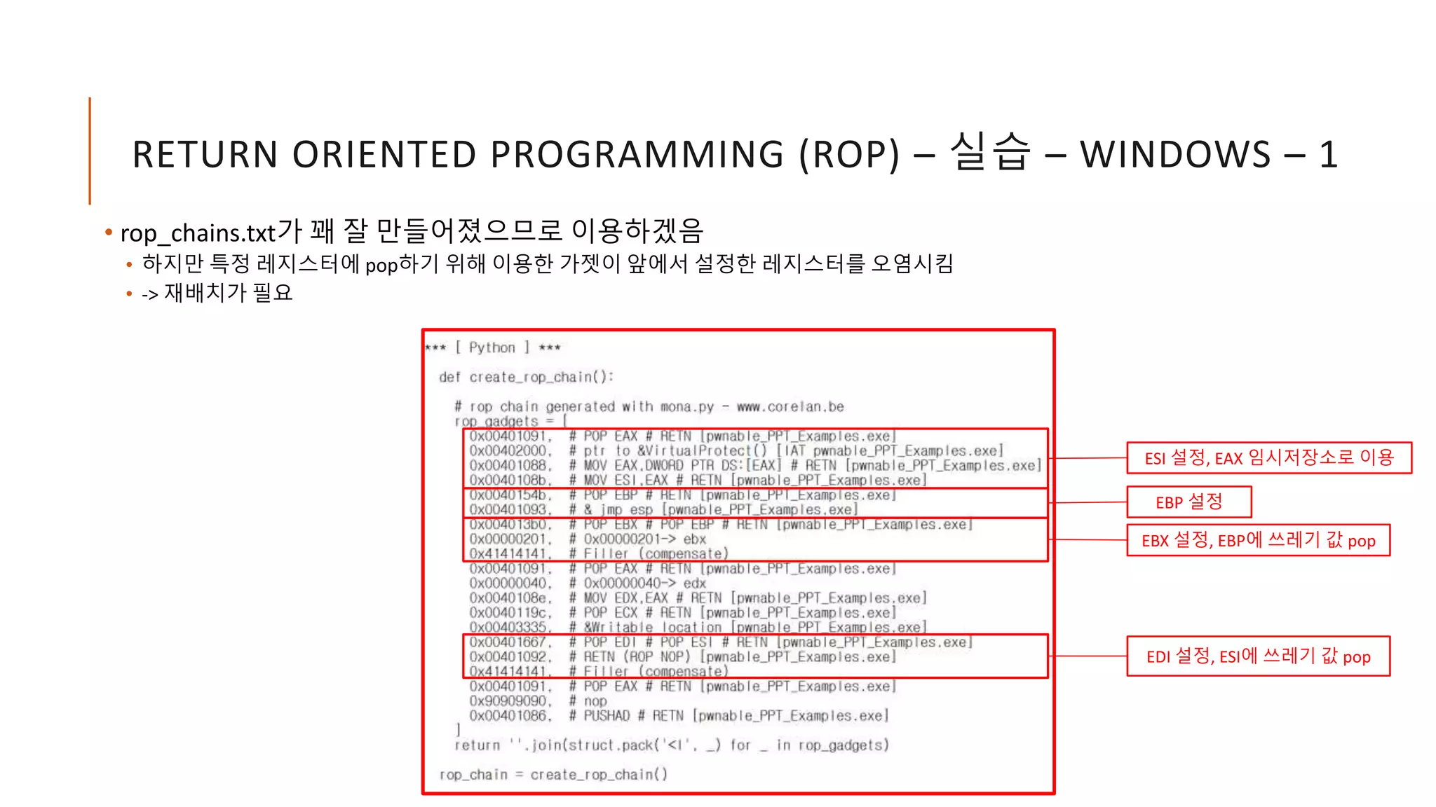 RETURN ORIENTED PROGRAMMING (ROP) – 실습 – WINDOWS – 1
• rop_chains.txt가 꽤 잘 만들어졌으므로 이용하겠음
• 하지만 특정 레지스터에 pop하기 위해 이용한 가젯이 앞에서 설정한 레지스터를 오염시킴
• -> 재배치가 필요
ESI 설정, EAX 임시저장소로 이용
EDI 설정, ESI에 쓰레기 값 pop
EBP 설정
EBX 설정, EBP에 쓰레기 값 pop
 