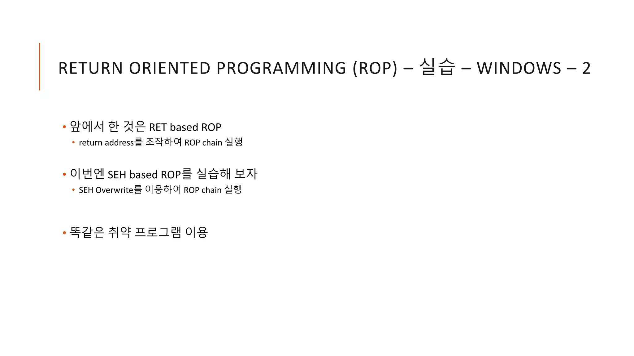 RETURN ORIENTED PROGRAMMING (ROP) – 실습 – WINDOWS – 2
• 앞에서 한 것은 RET based ROP
• return address를 조작하여 ROP chain 실행
• 이번엔 SEH based ROP를 실습해 보자
• SEH Overwrite를 이용하여 ROP chain 실행
• 똑같은 취약 프로그램 이용
 