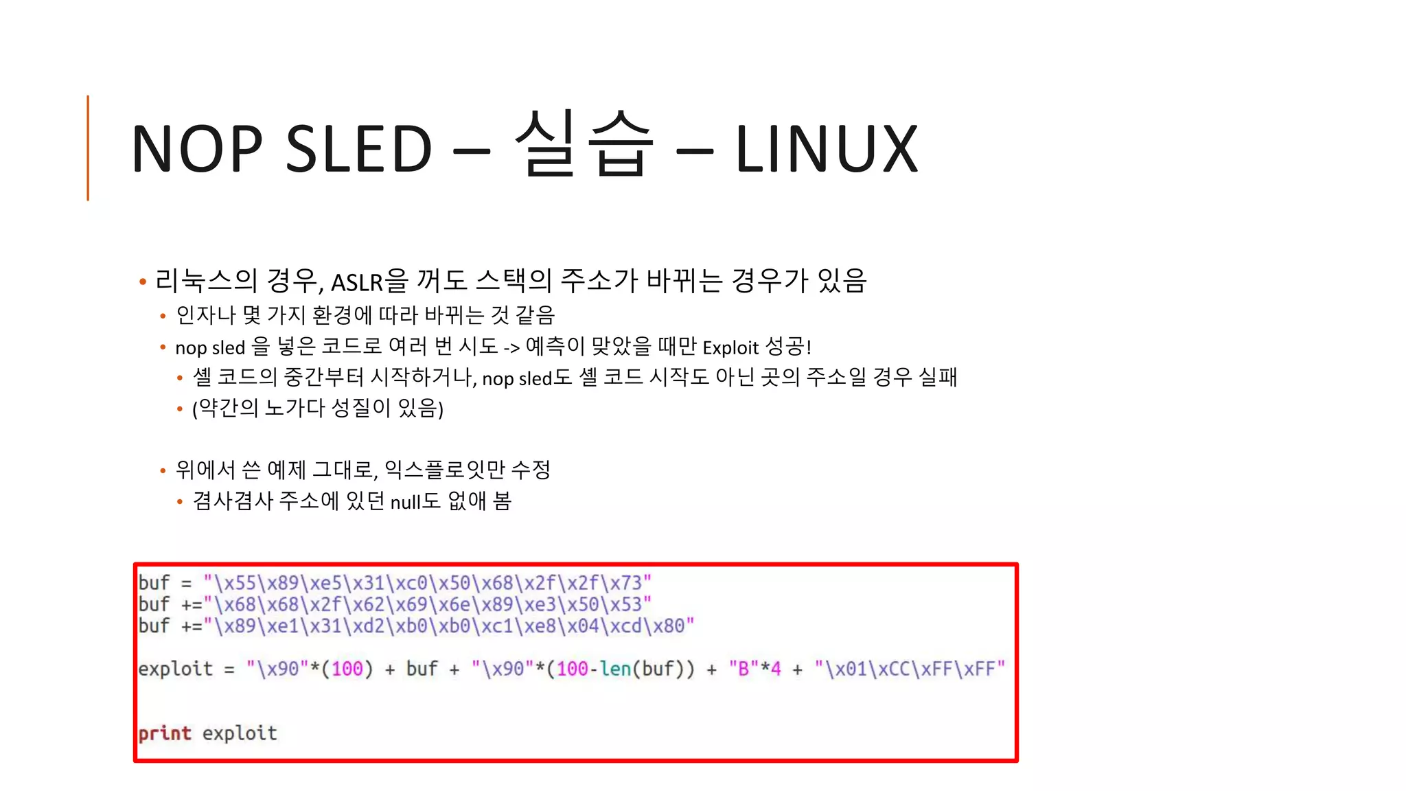 NOP SLED – 실습 – LINUX
• 리눅스의 경우, ASLR을 꺼도 스택의 주소가 바뀌는 경우가 있음
• 인자나 몇 가지 환경에 따라 바뀌는 것 같음
• nop sled 을 넣은 코드로 여러 번 시도 -> 예측이 맞았을 때만 Exploit 성공!
• 셸 코드의 중간부터 시작하거나, nop sled도 셸 코드 시작도 아닌 곳의 주소일 경우 실패
• (약간의 노가다 성질이 있음)
• 위에서 쓴 예제 그대로, 익스플로잇만 수정
• 겸사겸사 주소에 있던 null도 없애 봄
 
