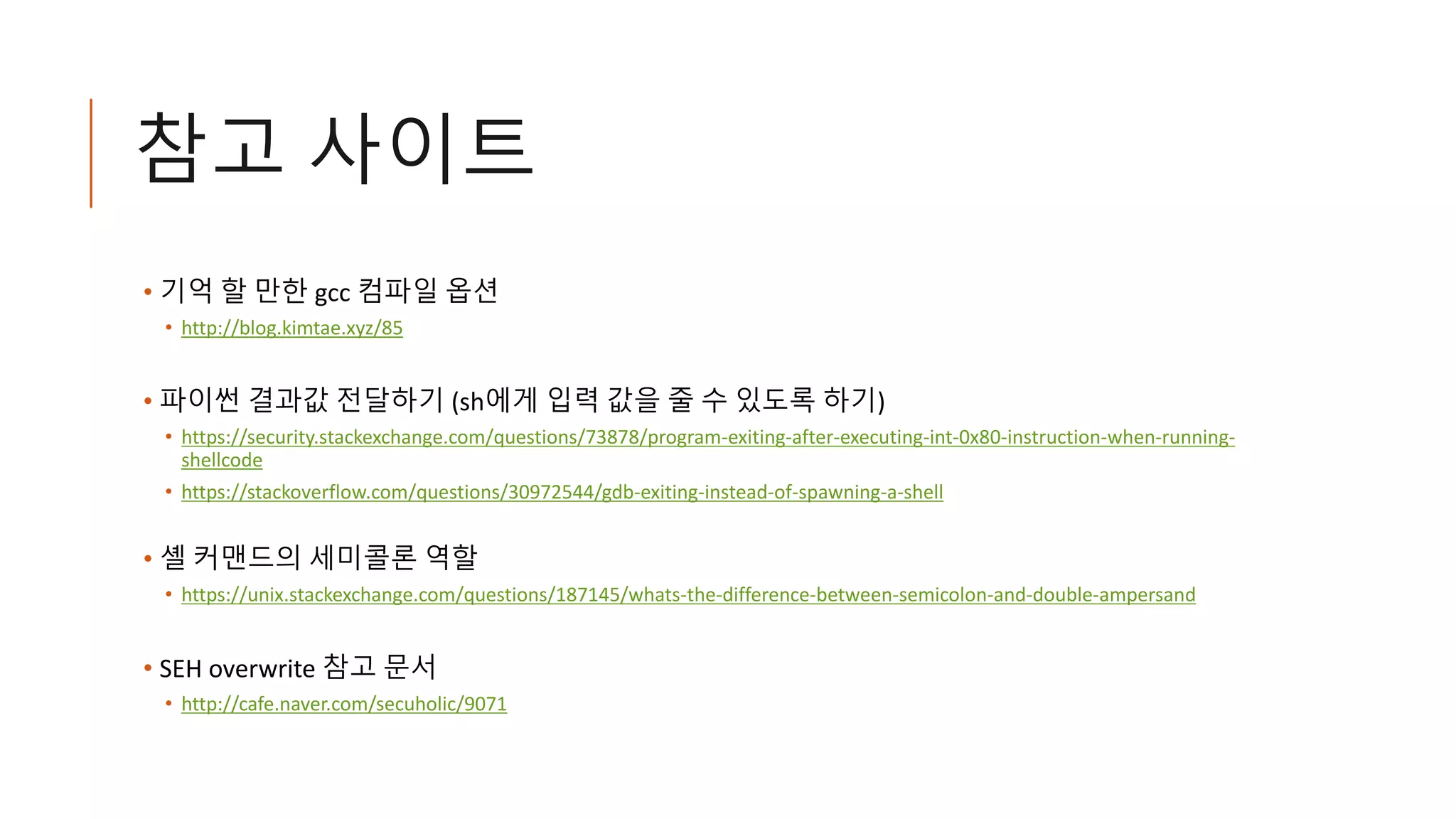 참고 사이트
• 기억 할 만한 gcc 컴파일 옵션
• http://blog.kimtae.xyz/85
• 파이썬 결과값 전달하기 (sh에게 입력 값을 줄 수 있도록 하기)
• https://security.stackexchange.com/questions/73878/program-exiting-after-executing-int-0x80-instruction-when-running-
shellcode
• https://stackoverflow.com/questions/30972544/gdb-exiting-instead-of-spawning-a-shell
• 셸 커맨드의 세미콜론 역할
• https://unix.stackexchange.com/questions/187145/whats-the-difference-between-semicolon-and-double-ampersand
• SEH overwrite 참고 문서
• http://cafe.naver.com/secuholic/9071
 