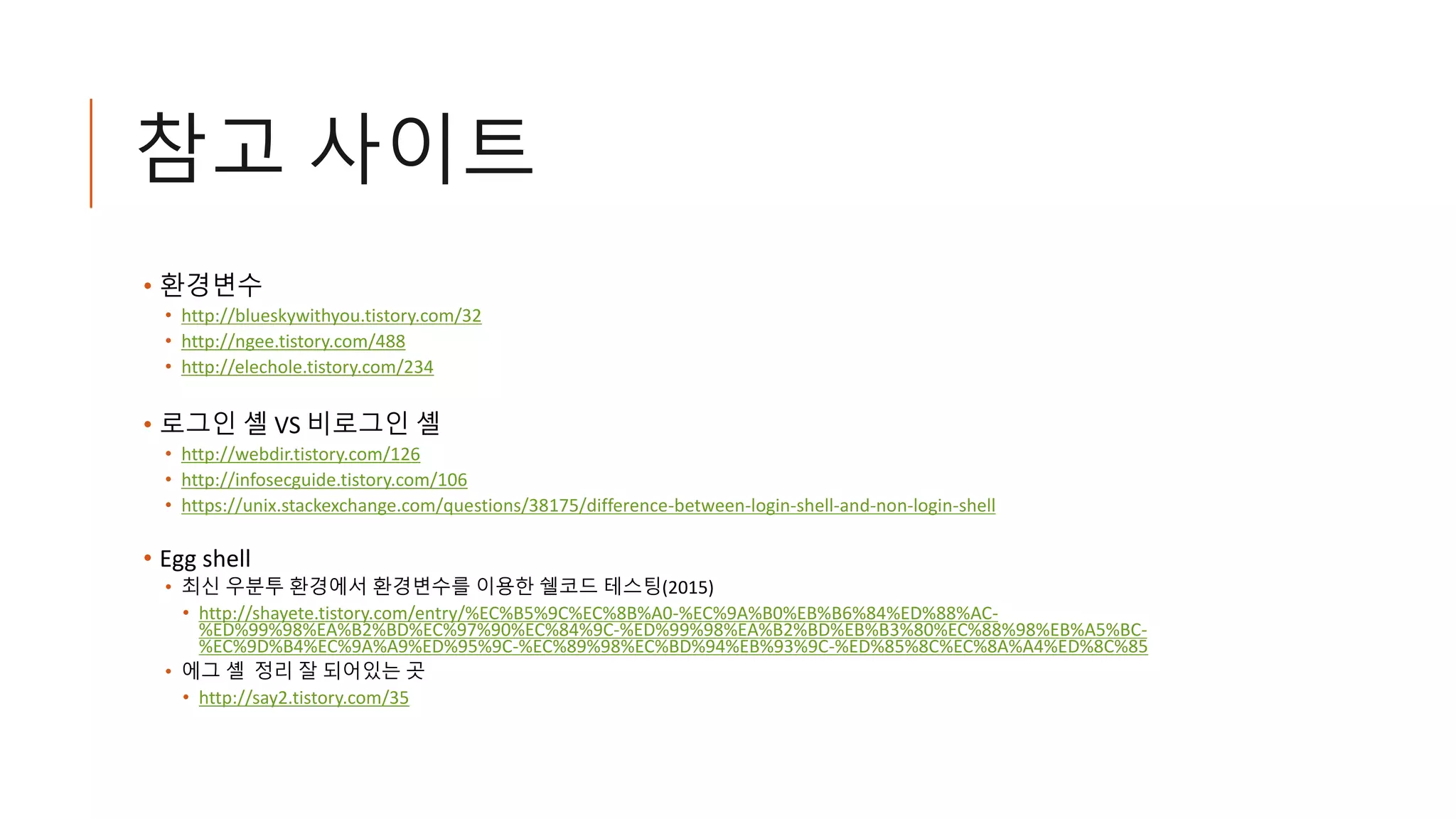 참고 사이트
• 환경변수
• http://blueskywithyou.tistory.com/32
• http://ngee.tistory.com/488
• http://elechole.tistory.com/234
• 로그인 셸 VS 비로그인 셸
• http://webdir.tistory.com/126
• http://infosecguide.tistory.com/106
• https://unix.stackexchange.com/questions/38175/difference-between-login-shell-and-non-login-shell
• Egg shell
• 최신 우분투 환경에서 환경변수를 이용한 쉘코드 테스팅(2015)
• http://shayete.tistory.com/entry/%EC%B5%9C%EC%8B%A0-%EC%9A%B0%EB%B6%84%ED%88%AC-
%ED%99%98%EA%B2%BD%EC%97%90%EC%84%9C-%ED%99%98%EA%B2%BD%EB%B3%80%EC%88%98%EB%A5%BC-
%EC%9D%B4%EC%9A%A9%ED%95%9C-%EC%89%98%EC%BD%94%EB%93%9C-%ED%85%8C%EC%8A%A4%ED%8C%85
• 에그 셸 정리 잘 되어있는 곳
• http://say2.tistory.com/35
 