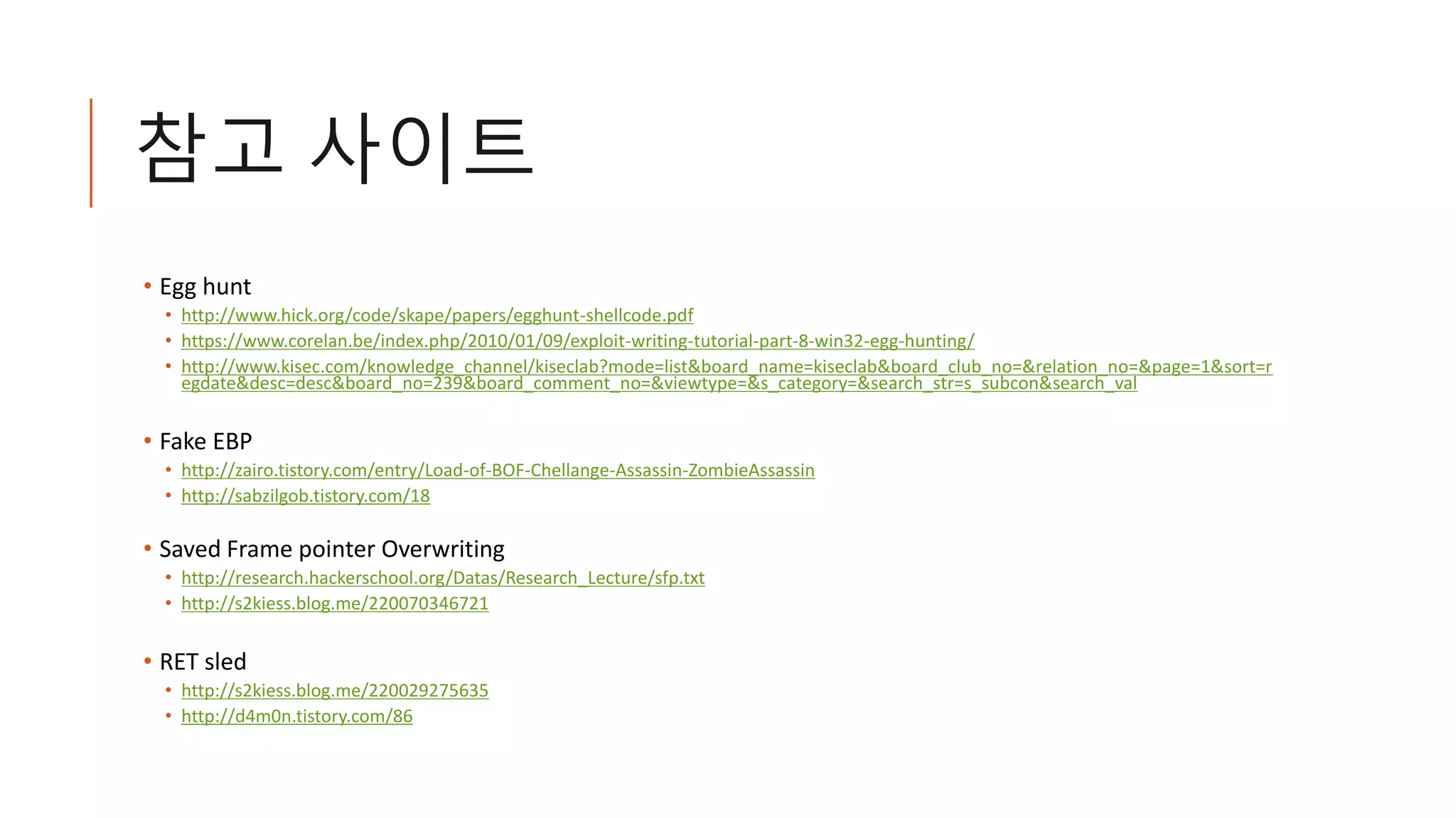 참고 사이트
• Egg hunt
• http://www.hick.org/code/skape/papers/egghunt-shellcode.pdf
• https://www.corelan.be/index.php/2010/01/09/exploit-writing-tutorial-part-8-win32-egg-hunting/
• http://www.kisec.com/knowledge_channel/kiseclab?mode=list&board_name=kiseclab&board_club_no=&relation_no=&page=1&sort=r
egdate&desc=desc&board_no=239&board_comment_no=&viewtype=&s_category=&search_str=s_subcon&search_val
• Fake EBP
• http://zairo.tistory.com/entry/Load-of-BOF-Chellange-Assassin-ZombieAssassin
• http://sabzilgob.tistory.com/18
• Saved Frame pointer Overwriting
• http://research.hackerschool.org/Datas/Research_Lecture/sfp.txt
• http://s2kiess.blog.me/220070346721
• RET sled
• http://s2kiess.blog.me/220029275635
• http://d4m0n.tistory.com/86
 