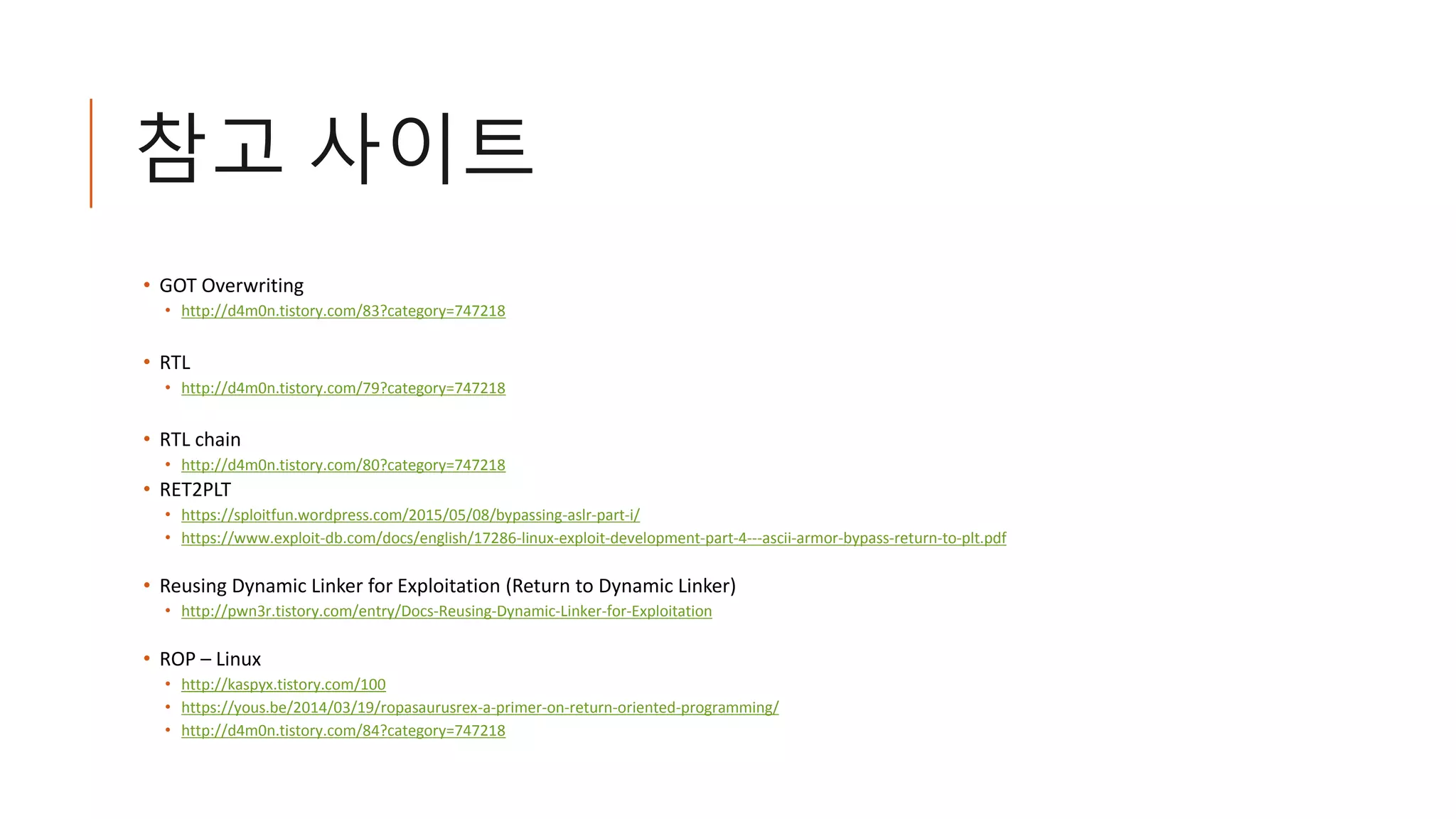 참고 사이트
• GOT Overwriting
• http://d4m0n.tistory.com/83?category=747218
• RTL
• http://d4m0n.tistory.com/79?category=747218
• RTL chain
• http://d4m0n.tistory.com/80?category=747218
• RET2PLT
• https://sploitfun.wordpress.com/2015/05/08/bypassing-aslr-part-i/
• https://www.exploit-db.com/docs/english/17286-linux-exploit-development-part-4---ascii-armor-bypass-return-to-plt.pdf
• Reusing Dynamic Linker for Exploitation (Return to Dynamic Linker)
• http://pwn3r.tistory.com/entry/Docs-Reusing-Dynamic-Linker-for-Exploitation
• ROP – Linux
• http://kaspyx.tistory.com/100
• https://yous.be/2014/03/19/ropasaurusrex-a-primer-on-return-oriented-programming/
• http://d4m0n.tistory.com/84?category=747218
 