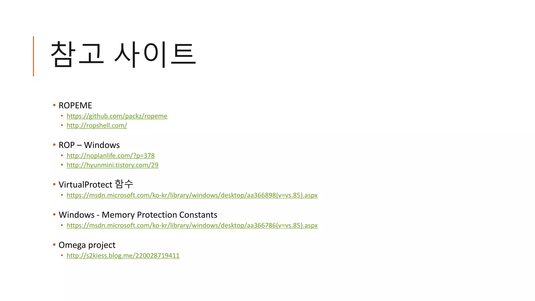 참고 사이트
• ROPEME
• https://github.com/packz/ropeme
• http://ropshell.com/
• ROP – Windows
• http://noplanlife.com/?p=378
• http://hyunmini.tistory.com/29
• VirtualProtect 함수
• https://msdn.microsoft.com/ko-kr/library/windows/desktop/aa366898(v=vs.85).aspx
• Windows - Memory Protection Constants
• https://msdn.microsoft.com/ko-kr/library/windows/desktop/aa366786(v=vs.85).aspx
• Omega project
• http://s2kiess.blog.me/220028719411
 