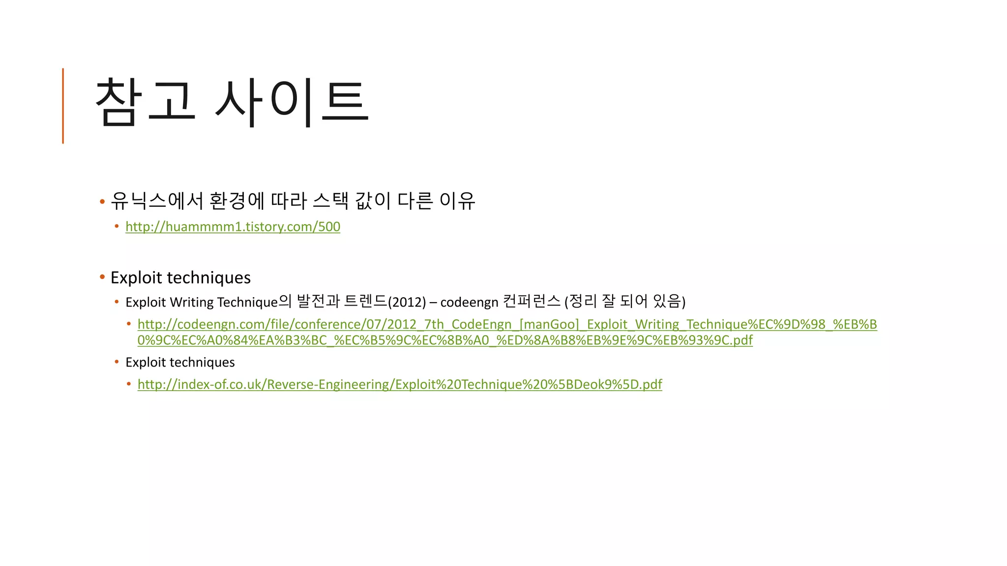 참고 사이트
• 유닉스에서 환경에 따라 스택 값이 다른 이유
• http://huammmm1.tistory.com/500
• Exploit techniques
• Exploit Writing Technique의 발전과 트렌드(2012) – codeengn 컨퍼런스 (정리 잘 되어 있음)
• http://codeengn.com/file/conference/07/2012_7th_CodeEngn_[manGoo]_Exploit_Writing_Technique%EC%9D%98_%EB%B
0%9C%EC%A0%84%EA%B3%BC_%EC%B5%9C%EC%8B%A0_%ED%8A%B8%EB%9E%9C%EB%93%9C.pdf
• Exploit techniques
• http://index-of.co.uk/Reverse-Engineering/Exploit%20Technique%20%5BDeok9%5D.pdf
 