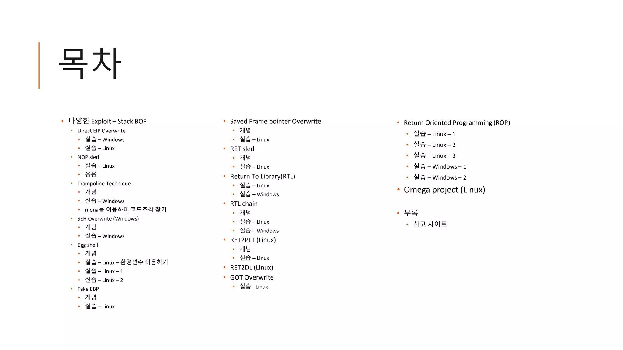 목차
• 다양한 Exploit – Stack BOF
• Direct EIP Overwrite
• 실습 – Windows
• 실습 – Linux
• NOP sled
• 실습 – Linux
• 응용
• Trampoline Technique
• 개념
• 실습 – Windows
• mona를 이용하여 코드조각 찾기
• SEH Overwrite (Windows)
• 개념
• 실습 – Windows
• Egg shell
• 개념
• 실습 – Linux – 환경변수 이용하기
• 실습 – Linux – 1
• 실습 – Linux – 2
• Fake EBP
• 개념
• 실습 – Linux
• Saved Frame pointer Overwrite
• 개념
• 실습 – Linux
• RET sled
• 개념
• 실습 – Linux
• Return To Library(RTL)
• 실습 – Linux
• 실습 – Windows
• RTL chain
• 개념
• 실습 – Linux
• 실습 – Windows
• RET2PLT (Linux)
• 개념
• 실습 – Linux
• RET2DL (Linux)
• GOT Overwrite
• 실습 - Linux
• Return Oriented Programming (ROP)
• 실습 – Linux – 1
• 실습 – Linux – 2
• 실습 – Linux – 3
• 실습 – Windows – 1
• 실습 – Windows – 2
• Omega project (Linux)
• 부록
• 참고 사이트
 