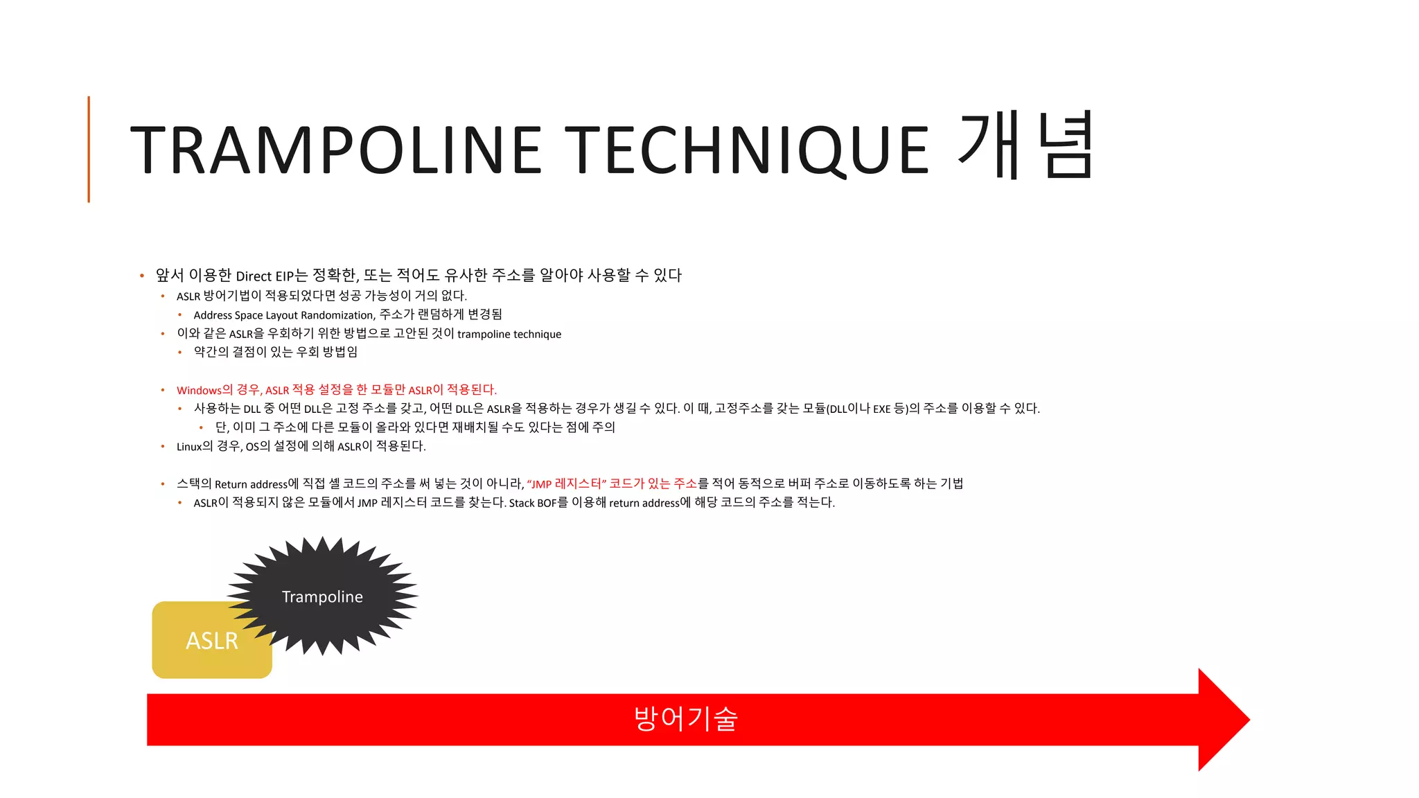 • 앞서 이용한 Direct EIP는 정확한, 또는 적어도 유사한 주소를 알아야 사용할 수 있다
• ASLR 방어기법이 적용되었다면 성공 가능성이 거의 없다.
• Address Space Layout Randomization, 주소가 랜덤하게 변경됨
• 이와 같은 ASLR을 우회하기 위한 방법으로 고안된 것이 trampoline technique
• 약간의 결점이 있는 우회 방법임
• Windows의 경우, ASLR 적용 설정을 한 모듈만 ASLR이 적용된다.
• 사용하는 DLL 중 어떤 DLL은 고정 주소를 갖고, 어떤 DLL은 ASLR을 적용하는 경우가 생길 수 있다. 이 때, 고정주소를 갖는 모듈(DLL이나 EXE 등)의 주소를 이용할 수 있다.
• 단, 이미 그 주소에 다른 모듈이 올라와 있다면 재배치될 수도 있다는 점에 주의
• Linux의 경우, OS의 설정에 의해 ASLR이 적용된다.
• 스택의 Return address에 직접 셸 코드의 주소를 써 넣는 것이 아니라, “JMP 레지스터” 코드가 있는 주소를 적어 동적으로 버퍼 주소로 이동하도록 하는 기법
• ASLR이 적용되지 않은 모듈에서 JMP 레지스터 코드를 찾는다. Stack BOF를 이용해 return address에 해당 코드의 주소를 적는다.
ASLR
TRAMPOLINE TECHNIQUE 개념
방어기술
Trampoline
 
