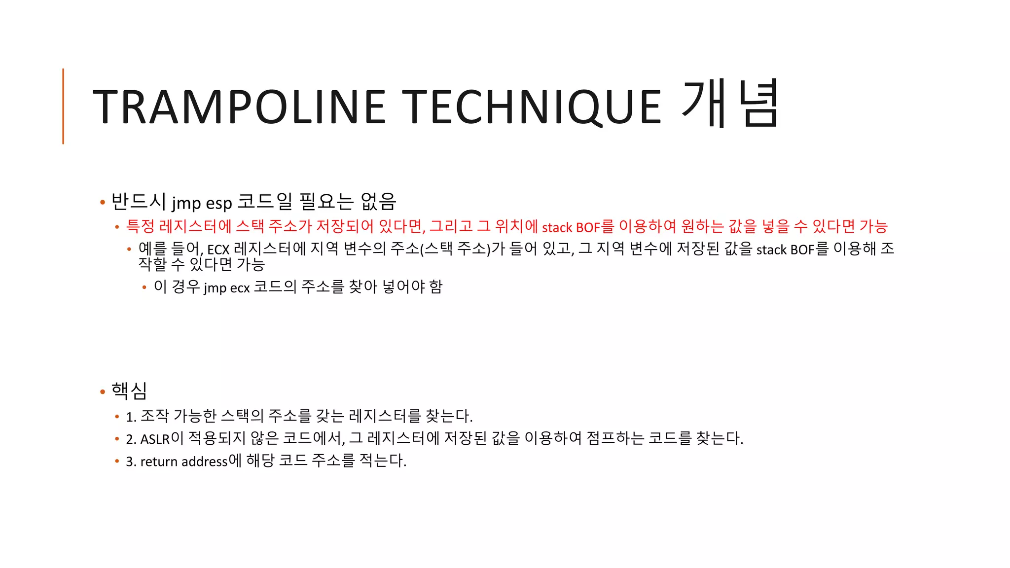 TRAMPOLINE TECHNIQUE 개념
• 반드시 jmp esp 코드일 필요는 없음
• 특정 레지스터에 스택 주소가 저장되어 있다면, 그리고 그 위치에 stack BOF를 이용하여 원하는 값을 넣을 수 있다면 가능
• 예를 들어, ECX 레지스터에 지역 변수의 주소(스택 주소)가 들어 있고, 그 지역 변수에 저장된 값을 stack BOF를 이용해 조
작할 수 있다면 가능
• 이 경우 jmp ecx 코드의 주소를 찾아 넣어야 함
• 핵심
• 1. 조작 가능한 스택의 주소를 갖는 레지스터를 찾는다.
• 2. ASLR이 적용되지 않은 코드에서, 그 레지스터에 저장된 값을 이용하여 점프하는 코드를 찾는다.
• 3. return address에 해당 코드 주소를 적는다.
 