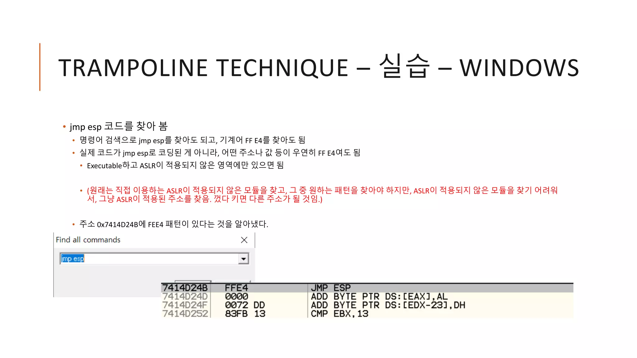 TRAMPOLINE TECHNIQUE – 실습 – WINDOWS
• jmp esp 코드를 찾아 봄
• 명령어 검색으로 jmp esp를 찾아도 되고, 기계어 FF E4를 찾아도 됨
• 실제 코드가 jmp esp로 코딩된 게 아니라, 어떤 주소나 값 등이 우연히 FF E4여도 됨
• Executable하고 ASLR이 적용되지 않은 영역에만 있으면 됨
• (원래는 직접 이용하는 ASLR이 적용되지 않은 모듈을 찾고, 그 중 원하는 패턴을 찾아야 하지만, ASLR이 적용되지 않은 모듈을 찾기 어려워
서, 그냥 ASLR이 적용된 주소를 찾음. 껐다 키면 다른 주소가 될 것임.)
• 주소 0x7414D24B에 FEE4 패턴이 있다는 것을 알아냈다.
 