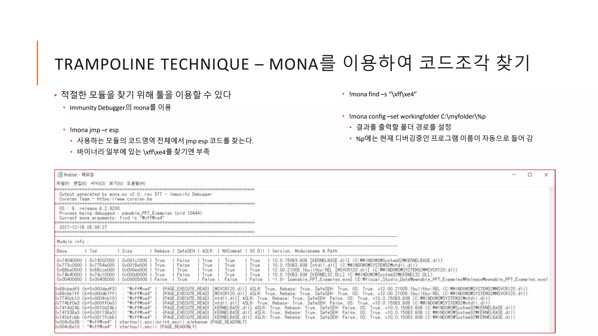 TRAMPOLINE TECHNIQUE – MONA를 이용하여 코드조각 찾기
• 적절한 모듈을 찾기 위해 툴을 이용할 수 있다
• Immunity Debugger의 mona를 이용
• !mona jmp –r esp
• 사용하는 모듈의 코드영역 전체에서 jmp esp 코드를 찾는다.
• 바이너리 일부에 있는 xffxe4를 찾기엔 부족
• !mona find –s “xffxe4”
• !mona config –set workingfolder C:myfolder%p
• 결과를 출력할 폴더 경로를 설정
• %p에는 현재 디버깅중인 프로그램 이름이 자동으로 들어 감
 