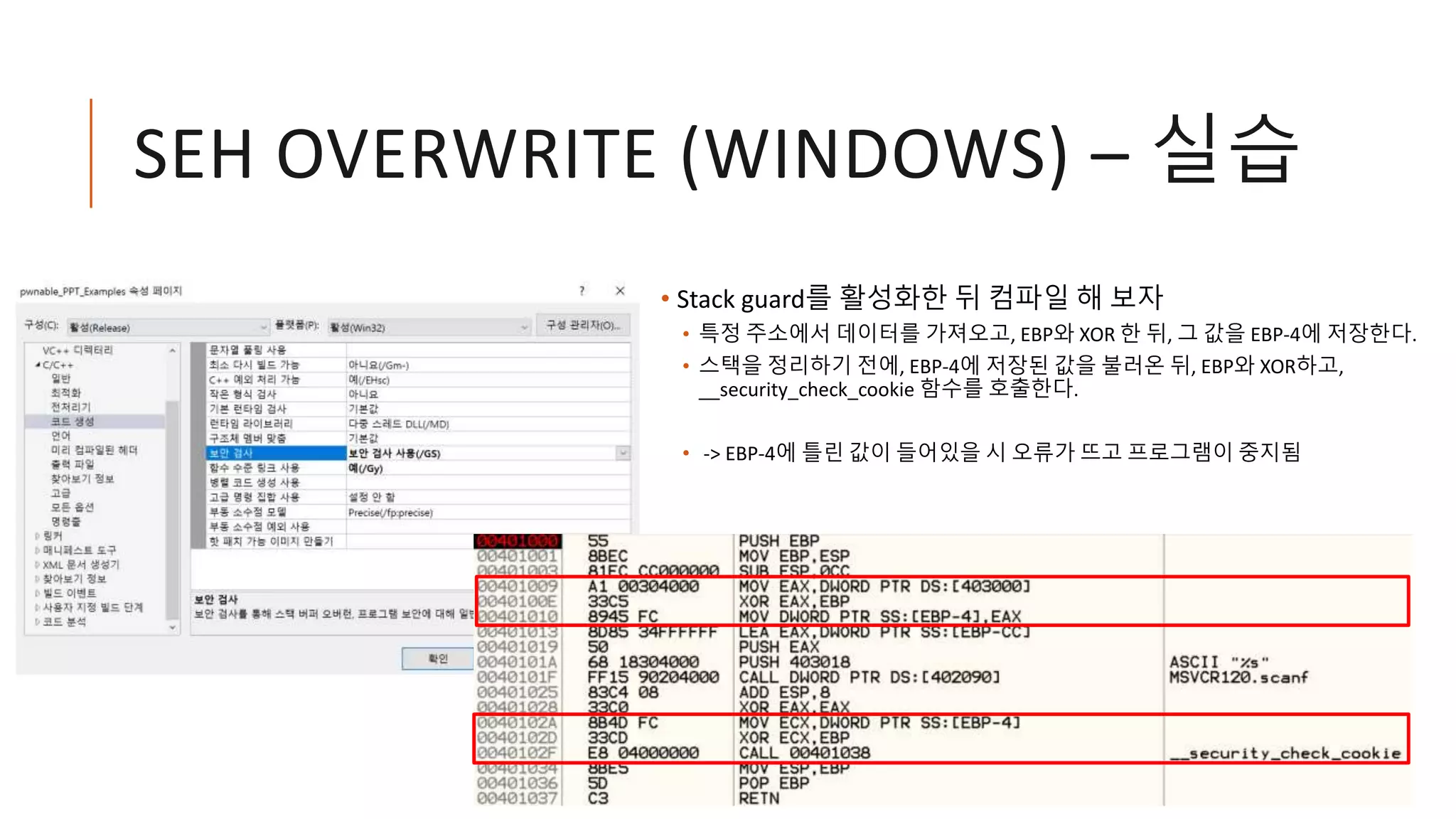 SEH OVERWRITE (WINDOWS) – 실습
• Stack guard를 활성화한 뒤 컴파일 해 보자
• 특정 주소에서 데이터를 가져오고, EBP와 XOR 한 뒤, 그 값을 EBP-4에 저장한다.
• 스택을 정리하기 전에, EBP-4에 저장된 값을 불러온 뒤, EBP와 XOR하고,
__security_check_cookie 함수를 호출한다.
• -> EBP-4에 틀린 값이 들어있을 시 오류가 뜨고 프로그램이 중지됨
 