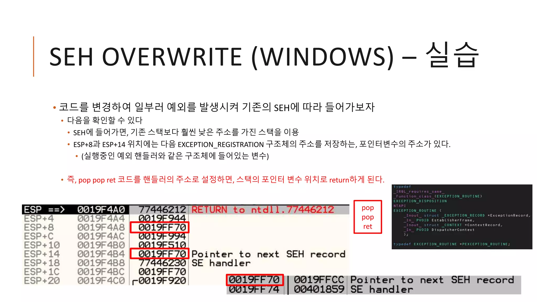 SEH OVERWRITE (WINDOWS) – 실습
• 코드를 변경하여 일부러 예외를 발생시켜 기존의 SEH에 따라 들어가보자
• 다음을 확인할 수 있다
• SEH에 들어가면, 기존 스택보다 훨씬 낮은 주소를 가진 스택을 이용
• ESP+8과 ESP+14 위치에는 다음 EXCEPTION_REGISTRATION 구조체의 주소를 저장하는, 포인터변수의 주소가 있다.
• (실행중인 예외 핸들러와 같은 구조체에 들어있는 변수)
• 즉, pop pop ret 코드를 핸들러의 주소로 설정하면, 스택의 포인터 변수 위치로 return하게 된다.
pop
pop
ret
 