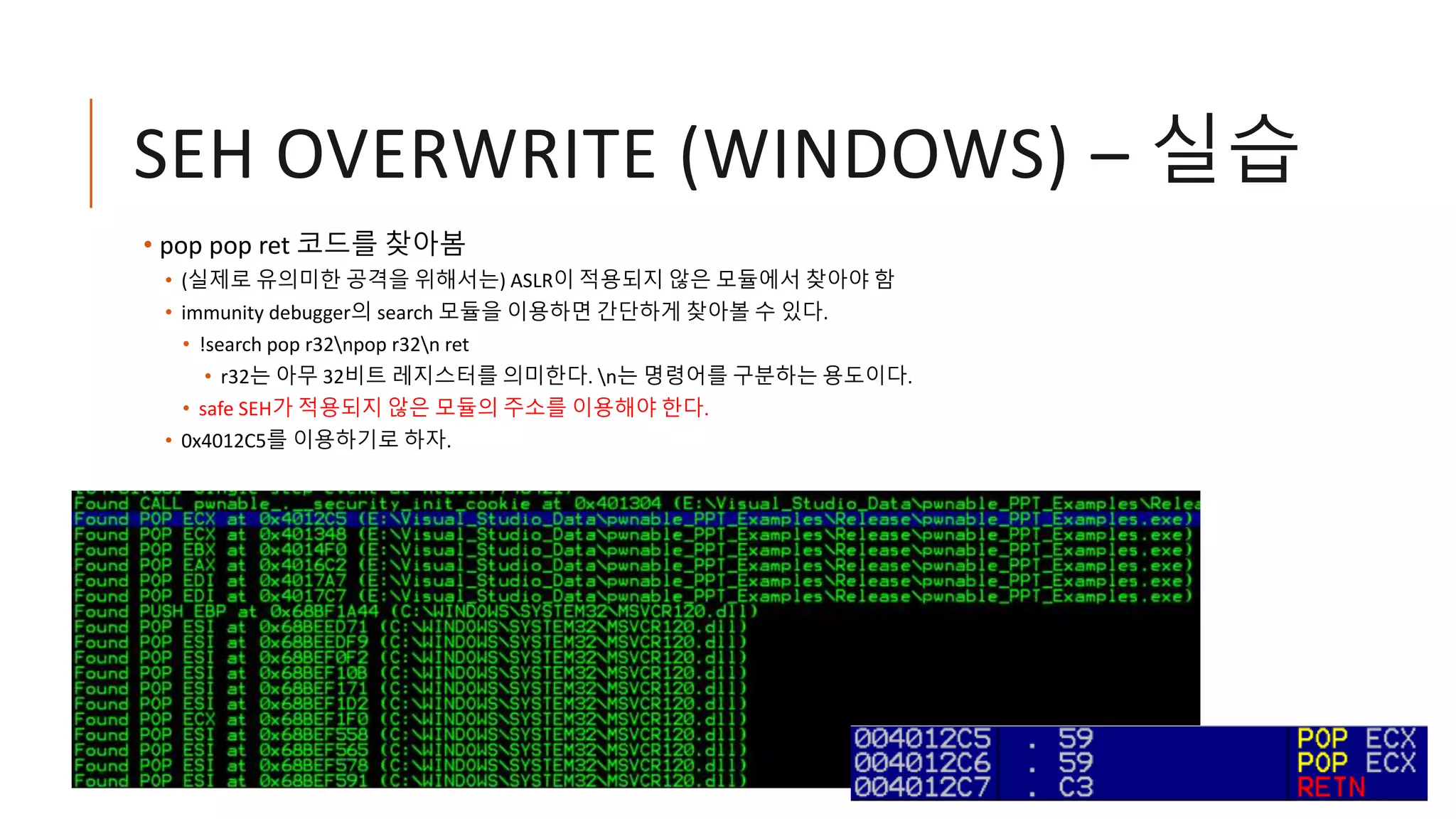 SEH OVERWRITE (WINDOWS) – 실습
• pop pop ret 코드를 찾아봄
• (실제로 유의미한 공격을 위해서는) ASLR이 적용되지 않은 모듈에서 찾아야 함
• immunity debugger의 search 모듈을 이용하면 간단하게 찾아볼 수 있다.
• !search pop r32npop r32n ret
• r32는 아무 32비트 레지스터를 의미한다. n는 명령어를 구분하는 용도이다.
• safe SEH가 적용되지 않은 모듈의 주소를 이용해야 한다.
• 0x4012C5를 이용하기로 하자.
 