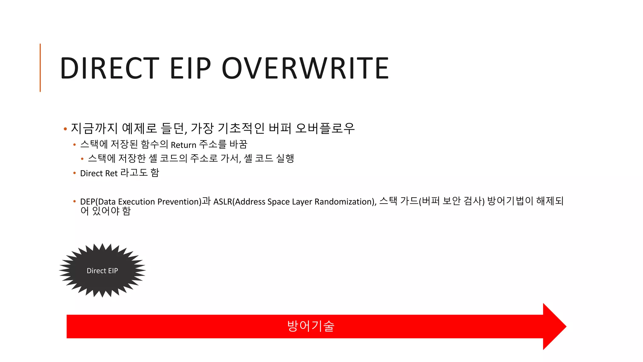 DIRECT EIP OVERWRITE
• 지금까지 예제로 들던, 가장 기초적인 버퍼 오버플로우
• 스택에 저장된 함수의 Return 주소를 바꿈
• 스택에 저장한 셸 코드의 주소로 가서, 셸 코드 실행
• Direct Ret 라고도 함
• DEP(Data Execution Prevention)과 ASLR(Address Space Layer Randomization), 스택 가드(버퍼 보안 검사) 방어기법이 해제되
어 있어야 함
방어기술
Direct EIP
 