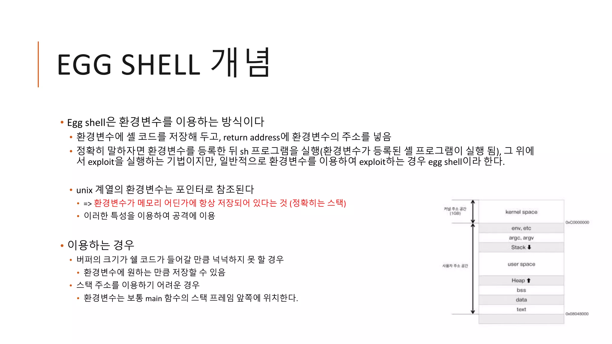 EGG SHELL 개념
• Egg shell은 환경변수를 이용하는 방식이다
• 환경변수에 셸 코드를 저장해 두고, return address에 환경변수의 주소를 넣음
• 정확히 말하자면 환경변수를 등록한 뒤 sh 프로그램을 실행(환경변수가 등록된 셸 프로그램이 실행 됨), 그 위에
서 exploit을 실행하는 기법이지만, 일반적으로 환경변수를 이용하여 exploit하는 경우 egg shell이라 한다.
• unix 계열의 환경변수는 포인터로 참조된다
• => 환경변수가 메모리 어딘가에 항상 저장되어 있다는 것 (정확히는 스택)
• 이러한 특성을 이용하여 공격에 이용
• 이용하는 경우
• 버퍼의 크기가 쉘 코드가 들어갈 만큼 넉넉하지 못 할 경우
• 환경변수에 원하는 만큼 저장할 수 있음
• 스택 주소를 이용하기 어려운 경우
• 환경변수는 보통 main 함수의 스택 프레임 앞쪽에 위치한다.
 