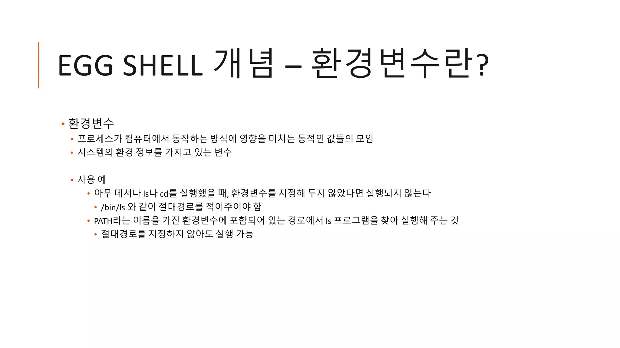 EGG SHELL 개념 – 환경변수란?
• 환경변수
• 프로세스가 컴퓨터에서 동작하는 방식에 영향을 미치는 동적인 값들의 모임
• 시스템의 환경 정보를 가지고 있는 변수
• 사용 예
• 아무 데서나 ls나 cd를 실행했을 때, 환경변수를 지정해 두지 않았다면 실행되지 않는다
• /bin/ls 와 같이 절대경로를 적어주어야 함
• PATH라는 이름을 가진 환경변수에 포함되어 있는 경로에서 ls 프로그램을 찾아 실행해 주는 것
• 절대경로를 지정하지 않아도 실행 가능
 