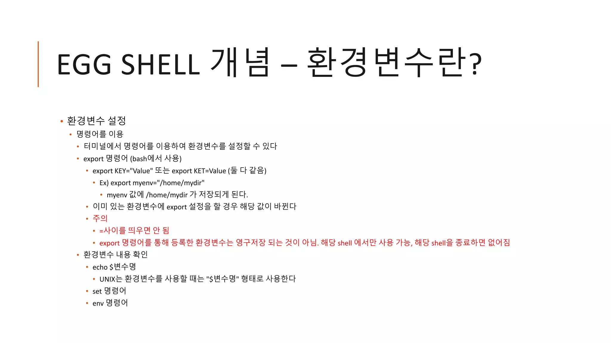 EGG SHELL 개념 – 환경변수란?
• 환경변수 설정
• 명령어를 이용
• 터미널에서 명령어를 이용하여 환경변수를 설정할 수 있다
• export 명령어 (bash에서 사용)
• export KEY="Value" 또는 export KET=Value (둘 다 같음)
• Ex) export myenv="/home/mydir"
• myenv 값에 /home/mydir 가 저장되게 된다.
• 이미 있는 환경변수에 export 설정을 할 경우 해당 값이 바뀐다
• 주의
• =사이를 띄우면 안 됨
• export 명령어를 통해 등록한 환경변수는 영구저장 되는 것이 아님. 해당 shell 에서만 사용 가능, 해당 shell을 종료하면 없어짐
• 환경변수 내용 확인
• echo $변수명
• UNIX는 환경변수를 사용할 때는 "$변수명" 형태로 사용한다
• set 명령어
• env 명령어
 