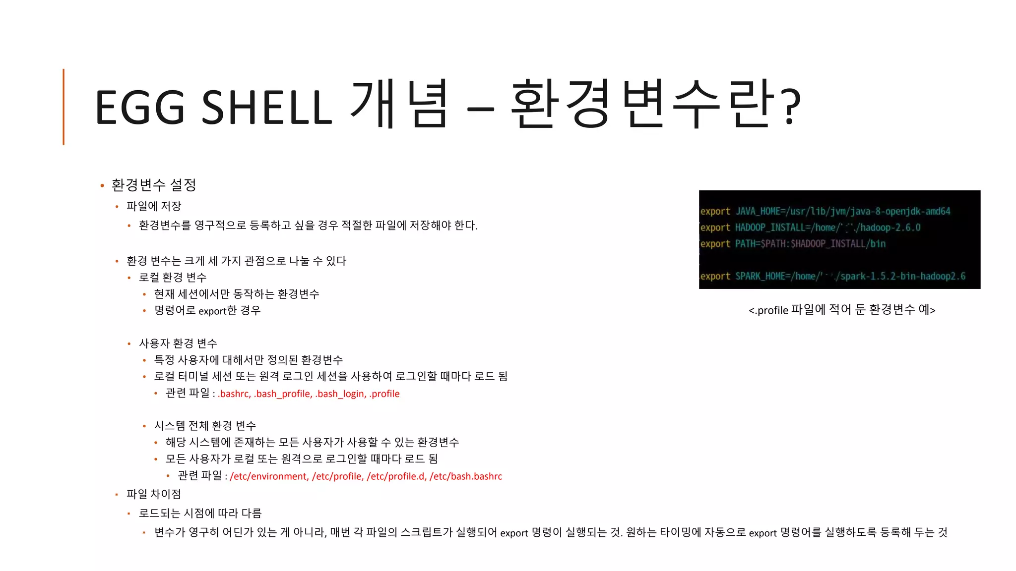 EGG SHELL 개념 – 환경변수란?
• 환경변수 설정
• 파일에 저장
• 환경변수를 영구적으로 등록하고 싶을 경우 적절한 파일에 저장해야 한다.
• 환경 변수는 크게 세 가지 관점으로 나눌 수 있다
• 로컬 환경 변수
• 현재 세션에서만 동작하는 환경변수
• 명령어로 export한 경우
• 사용자 환경 변수
• 특정 사용자에 대해서만 정의된 환경변수
• 로컬 터미널 세션 또는 원격 로그인 세션을 사용하여 로그인할 때마다 로드 됨
• 관련 파일 : .bashrc, .bash_profile, .bash_login, .profile
• 시스템 전체 환경 변수
• 해당 시스템에 존재하는 모든 사용자가 사용할 수 있는 환경변수
• 모든 사용자가 로컬 또는 원격으로 로그인할 때마다 로드 됨
• 관련 파일 : /etc/environment, /etc/profile, /etc/profile.d, /etc/bash.bashrc
 파일 차이점
 로드되는 시점에 따라 다름
 변수가 영구히 어딘가 있는 게 아니라, 매번 각 파일의 스크립트가 실행되어 export 명령이 실행되는 것. 원하는 타이밍에 자동으로 export 명령어를 실행하도록 등록해 두는 것
<.profile 파일에 적어 둔 환경변수 예>
 