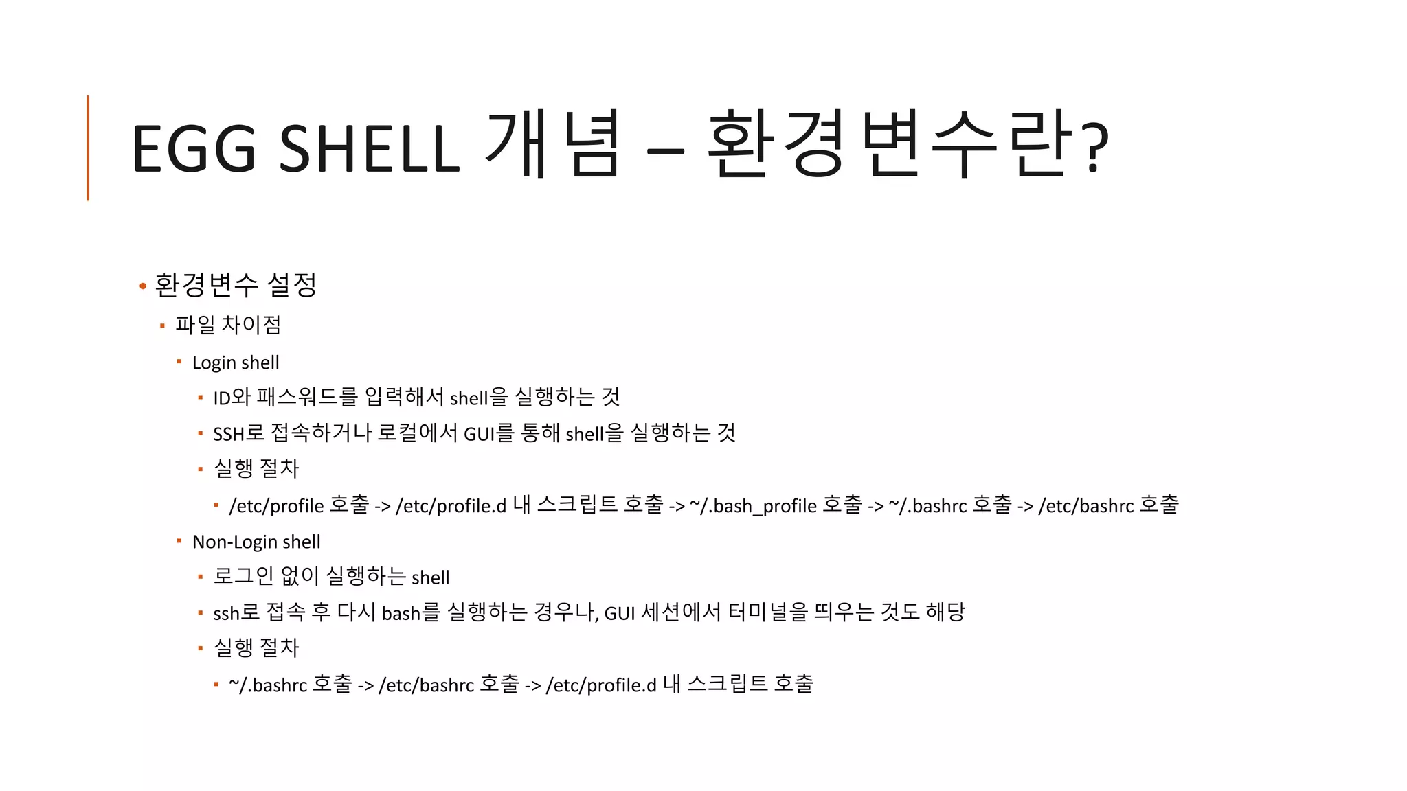 EGG SHELL 개념 – 환경변수란?
• 환경변수 설정
 파일 차이점
 Login shell
 ID와 패스워드를 입력해서 shell을 실행하는 것
 SSH로 접속하거나 로컬에서 GUI를 통해 shell을 실행하는 것
 실행 절차
 /etc/profile 호출 -> /etc/profile.d 내 스크립트 호출 -> ~/.bash_profile 호출 -> ~/.bashrc 호출 -> /etc/bashrc 호출
 Non-Login shell
 로그인 없이 실행하는 shell
 ssh로 접속 후 다시 bash를 실행하는 경우나, GUI 세션에서 터미널을 띄우는 것도 해당
 실행 절차
 ~/.bashrc 호출 -> /etc/bashrc 호출 -> /etc/profile.d 내 스크립트 호출
 