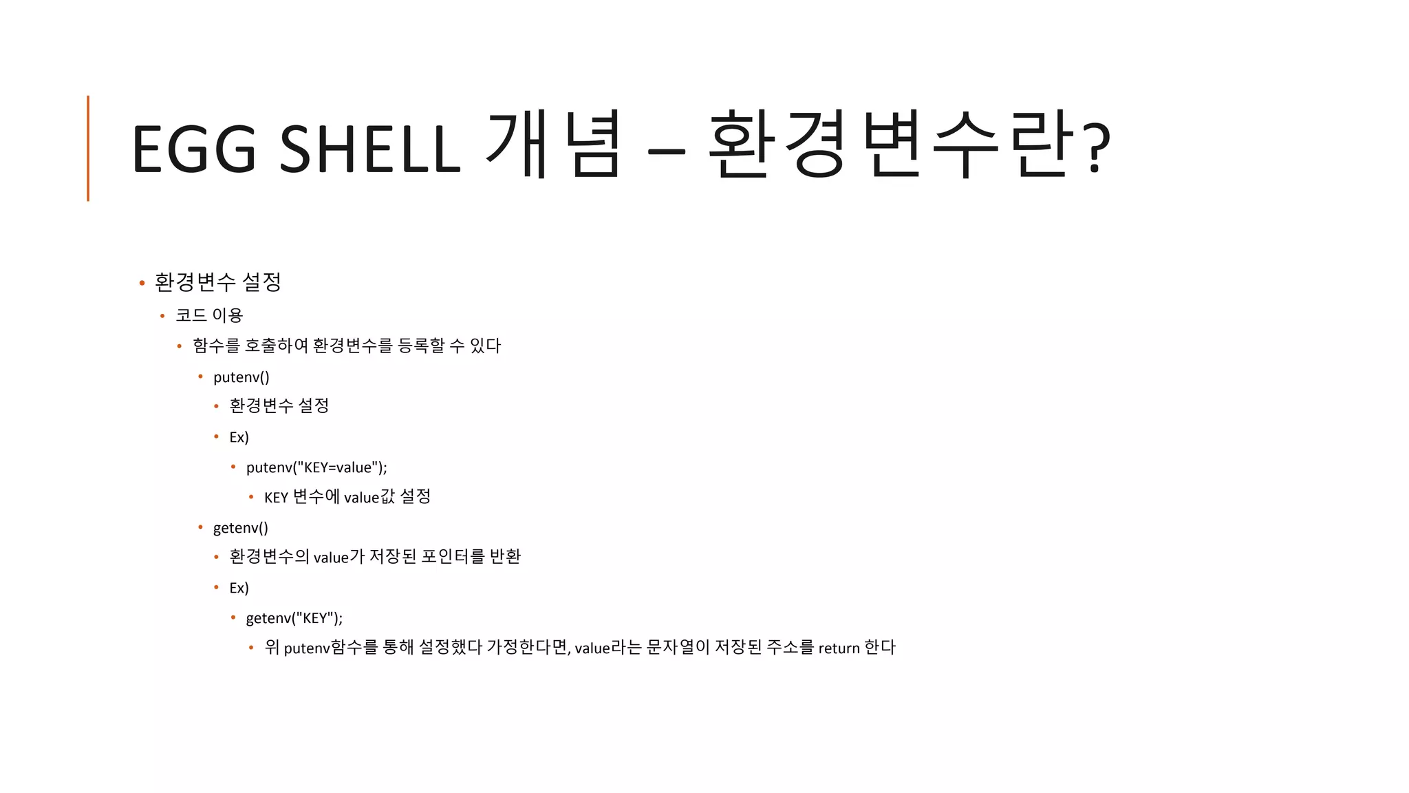 EGG SHELL 개념 – 환경변수란?
• 환경변수 설정
• 코드 이용
• 함수를 호출하여 환경변수를 등록할 수 있다
• putenv()
• 환경변수 설정
• Ex)
• putenv("KEY=value");
• KEY 변수에 value값 설정
• getenv()
• 환경변수의 value가 저장된 포인터를 반환
• Ex)
• getenv("KEY");
• 위 putenv함수를 통해 설정했다 가정한다면, value라는 문자열이 저장된 주소를 return 한다
 