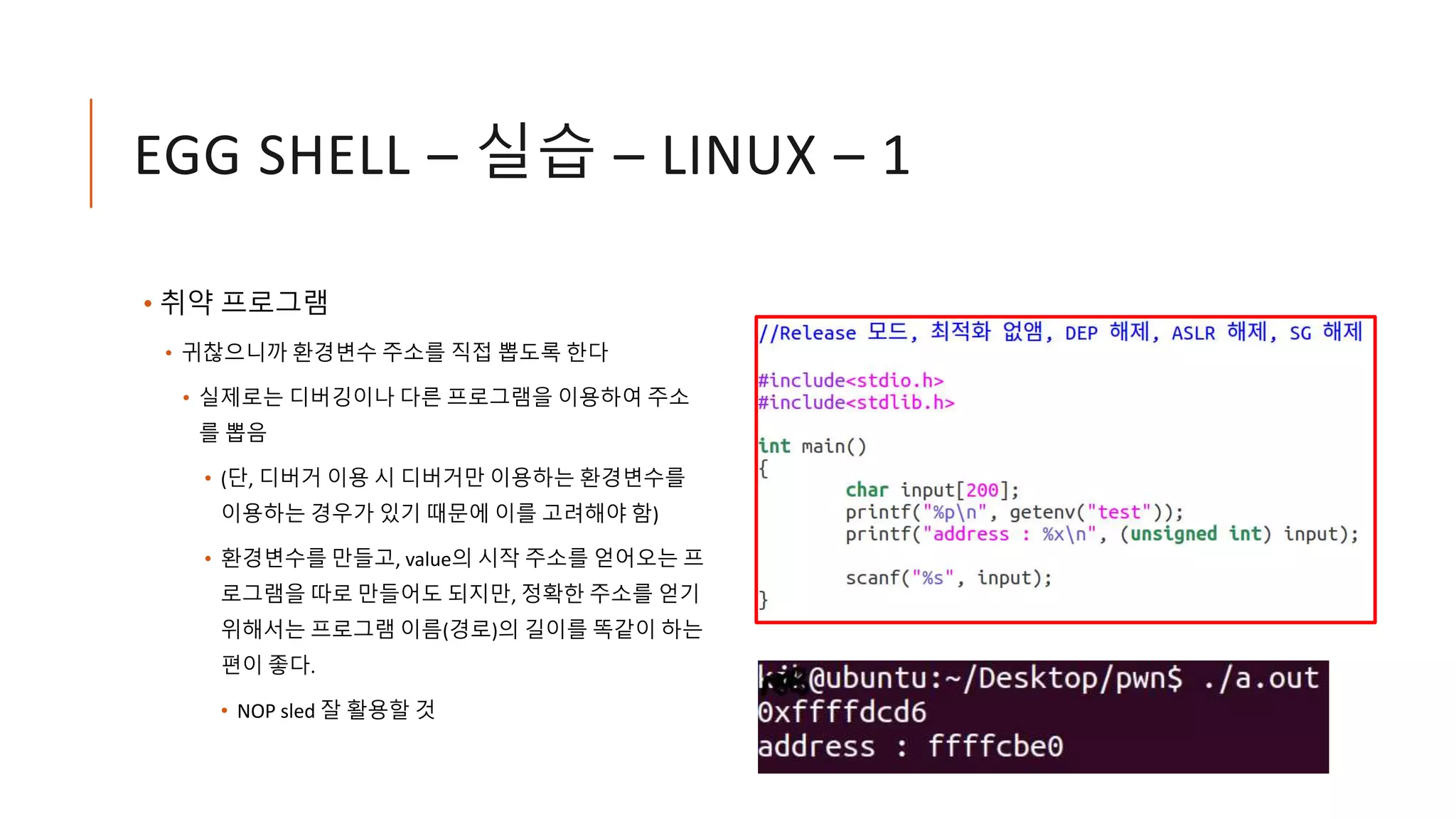 EGG SHELL – 실습 – LINUX – 1
• 취약 프로그램
• 귀찮으니까 환경변수 주소를 직접 뽑도록 한다
• 실제로는 디버깅이나 다른 프로그램을 이용하여 주소
를 뽑음
• (단, 디버거 이용 시 디버거만 이용하는 환경변수를
이용하는 경우가 있기 때문에 이를 고려해야 함)
• 환경변수를 만들고, value의 시작 주소를 얻어오는 프
로그램을 따로 만들어도 되지만, 정확한 주소를 얻기
위해서는 프로그램 이름(경로)의 길이를 똑같이 하는
편이 좋다.
• NOP sled 잘 활용할 것
 