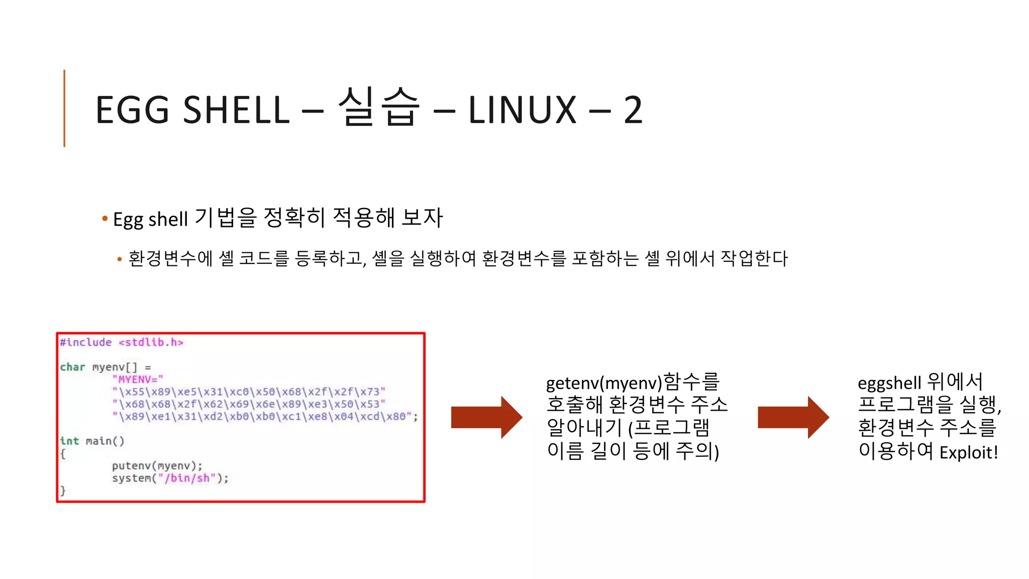 EGG SHELL – 실습 – LINUX – 2
• Egg shell 기법을 정확히 적용해 보자
• 환경변수에 셸 코드를 등록하고, 셸을 실행하여 환경변수를 포함하는 셸 위에서 작업한다
getenv(myenv)함수를
호출해 환경변수 주소
알아내기 (프로그램
이름 길이 등에 주의)
eggshell 위에서
프로그램을 실행,
환경변수 주소를
이용하여 Exploit!
 