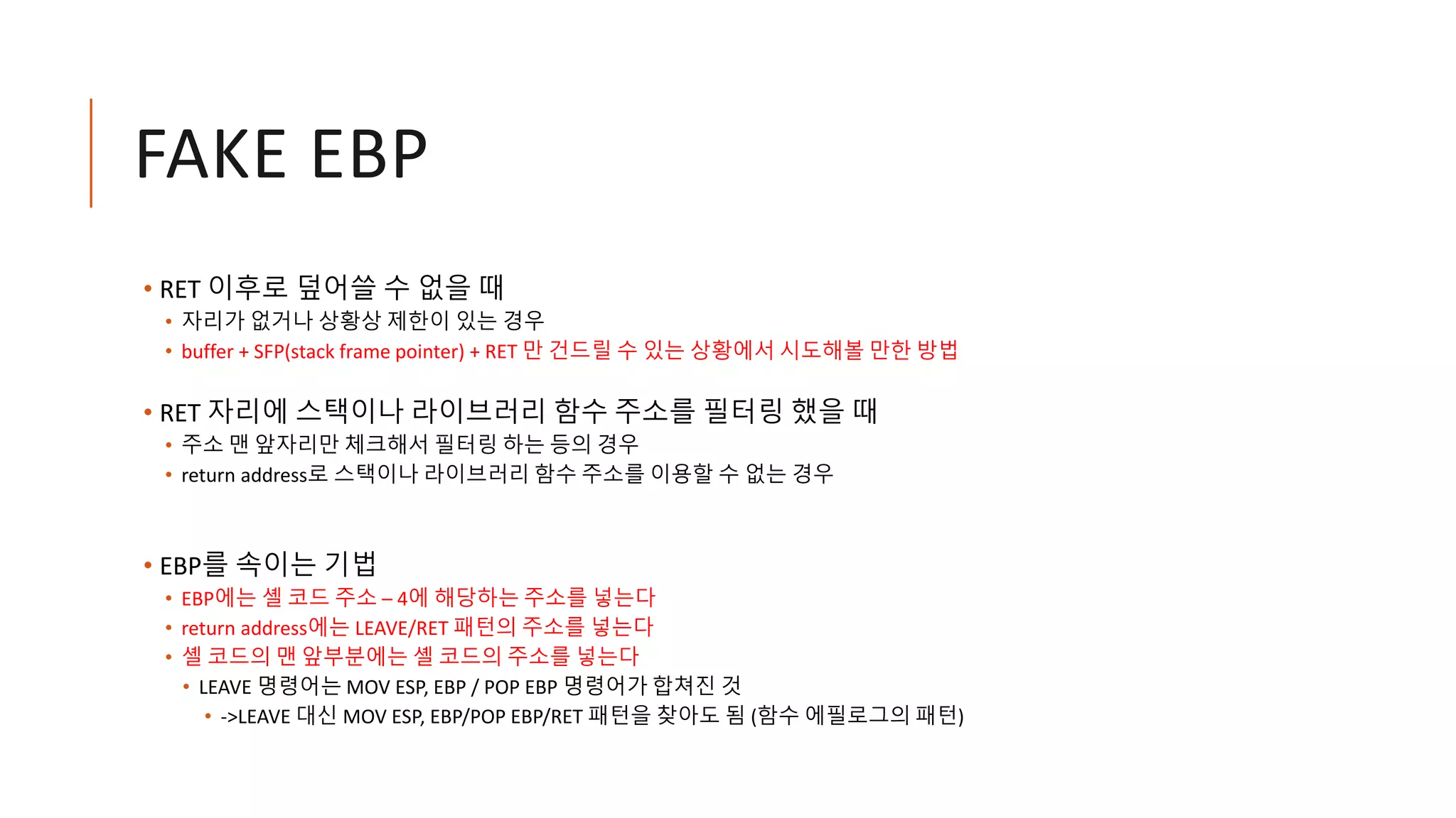 FAKE EBP
• RET 이후로 덮어쓸 수 없을 때
• 자리가 없거나 상황상 제한이 있는 경우
• buffer + SFP(stack frame pointer) + RET 만 건드릴 수 있는 상황에서 시도해볼 만한 방법
• RET 자리에 스택이나 라이브러리 함수 주소를 필터링 했을 때
• 주소 맨 앞자리만 체크해서 필터링 하는 등의 경우
• return address로 스택이나 라이브러리 함수 주소를 이용할 수 없는 경우
• EBP를 속이는 기법
• EBP에는 셸 코드 주소 – 4에 해당하는 주소를 넣는다
• return address에는 LEAVE/RET 패턴의 주소를 넣는다
• 셸 코드의 맨 앞부분에는 셸 코드의 주소를 넣는다
• LEAVE 명령어는 MOV ESP, EBP / POP EBP 명령어가 합쳐진 것
• ->LEAVE 대신 MOV ESP, EBP/POP EBP/RET 패턴을 찾아도 됨 (함수 에필로그의 패턴)
 