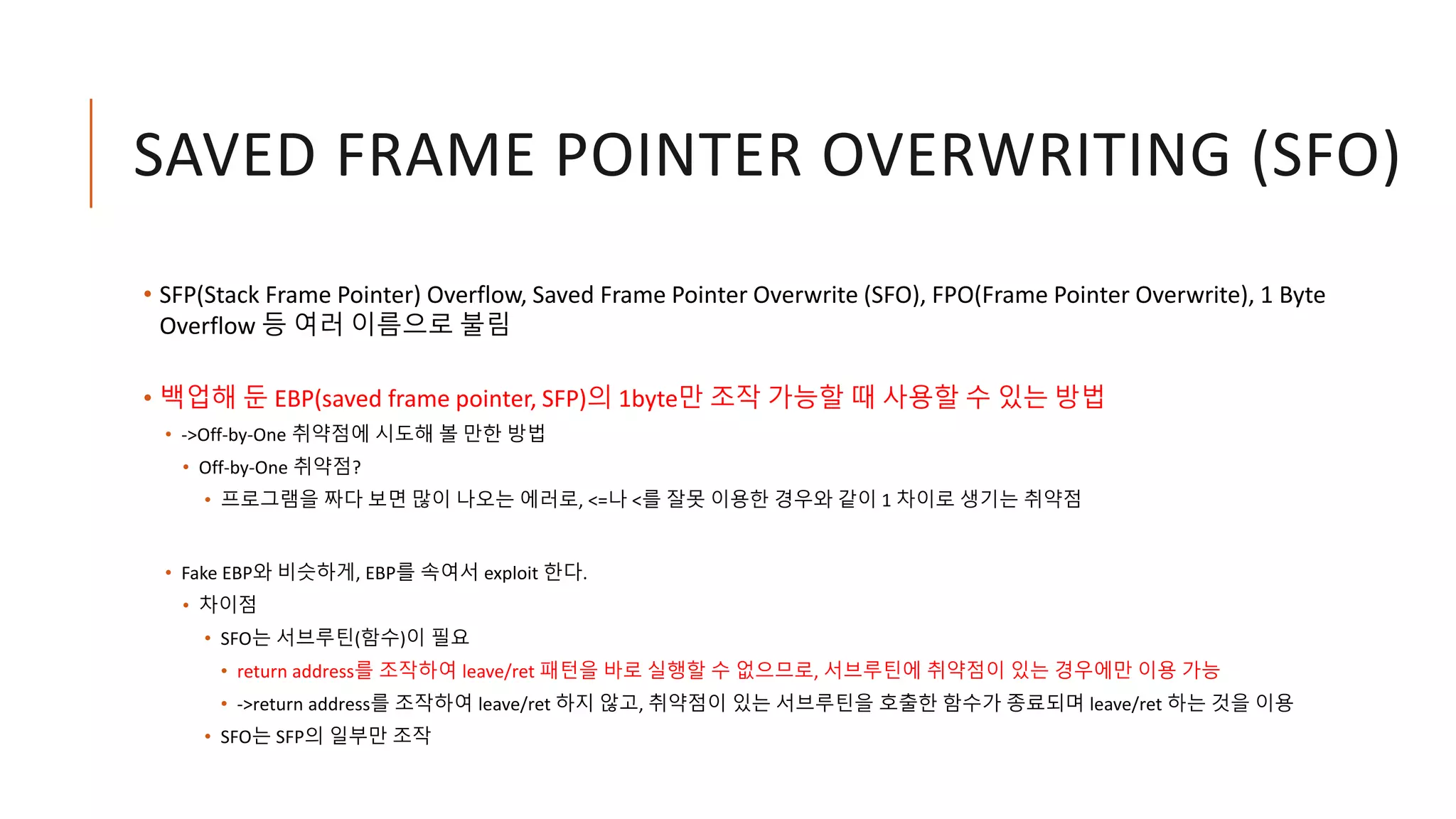 SAVED FRAME POINTER OVERWRITING (SFO)
• SFP(Stack Frame Pointer) Overflow, Saved Frame Pointer Overwrite (SFO), FPO(Frame Pointer Overwrite), 1 Byte
Overflow 등 여러 이름으로 불림
• 백업해 둔 EBP(saved frame pointer, SFP)의 1byte만 조작 가능할 때 사용할 수 있는 방법
• ->Off-by-One 취약점에 시도해 볼 만한 방법
• Off-by-One 취약점?
• 프로그램을 짜다 보면 많이 나오는 에러로, <=나 <를 잘못 이용한 경우와 같이 1 차이로 생기는 취약점
• Fake EBP와 비슷하게, EBP를 속여서 exploit 한다.
• 차이점
• SFO는 서브루틴(함수)이 필요
• return address를 조작하여 leave/ret 패턴을 바로 실행할 수 없으므로, 서브루틴에 취약점이 있는 경우에만 이용 가능
• ->return address를 조작하여 leave/ret 하지 않고, 취약점이 있는 서브루틴을 호출한 함수가 종료되며 leave/ret 하는 것을 이용
• SFO는 SFP의 일부만 조작
 