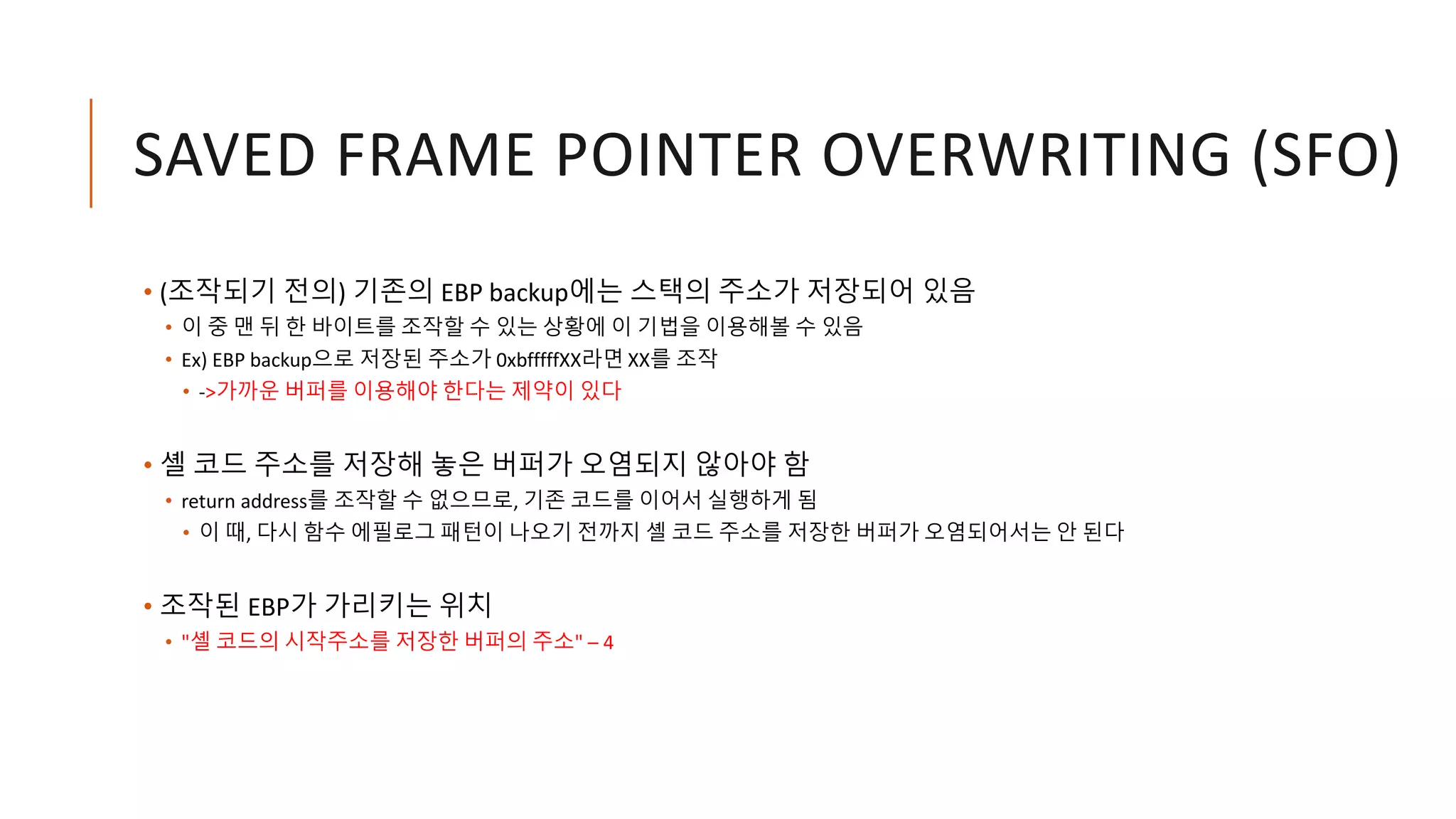 SAVED FRAME POINTER OVERWRITING (SFO)
• (조작되기 전의) 기존의 EBP backup에는 스택의 주소가 저장되어 있음
• 이 중 맨 뒤 한 바이트를 조작할 수 있는 상황에 이 기법을 이용해볼 수 있음
• Ex) EBP backup으로 저장된 주소가 0xbfffffXX라면 XX를 조작
• ->가까운 버퍼를 이용해야 한다는 제약이 있다
• 셸 코드 주소를 저장해 놓은 버퍼가 오염되지 않아야 함
• return address를 조작할 수 없으므로, 기존 코드를 이어서 실행하게 됨
• 이 때, 다시 함수 에필로그 패턴이 나오기 전까지 셸 코드 주소를 저장한 버퍼가 오염되어서는 안 된다
• 조작된 EBP가 가리키는 위치
• "셸 코드의 시작주소를 저장한 버퍼의 주소" – 4
 