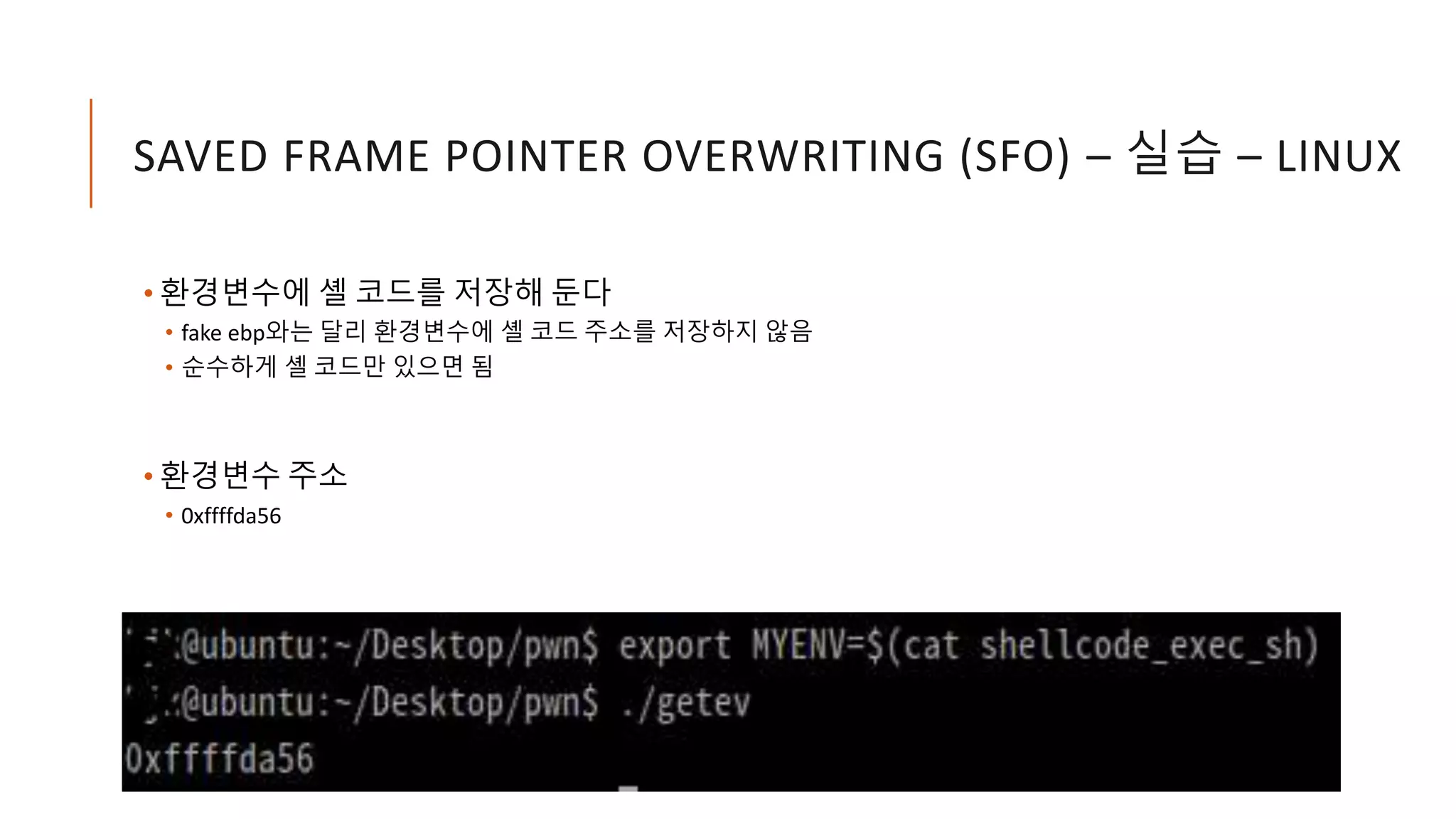 SAVED FRAME POINTER OVERWRITING (SFO) – 실습 – LINUX
• 환경변수에 셸 코드를 저장해 둔다
• fake ebp와는 달리 환경변수에 셸 코드 주소를 저장하지 않음
• 순수하게 셸 코드만 있으면 됨
• 환경변수 주소
• 0xffffda56
 