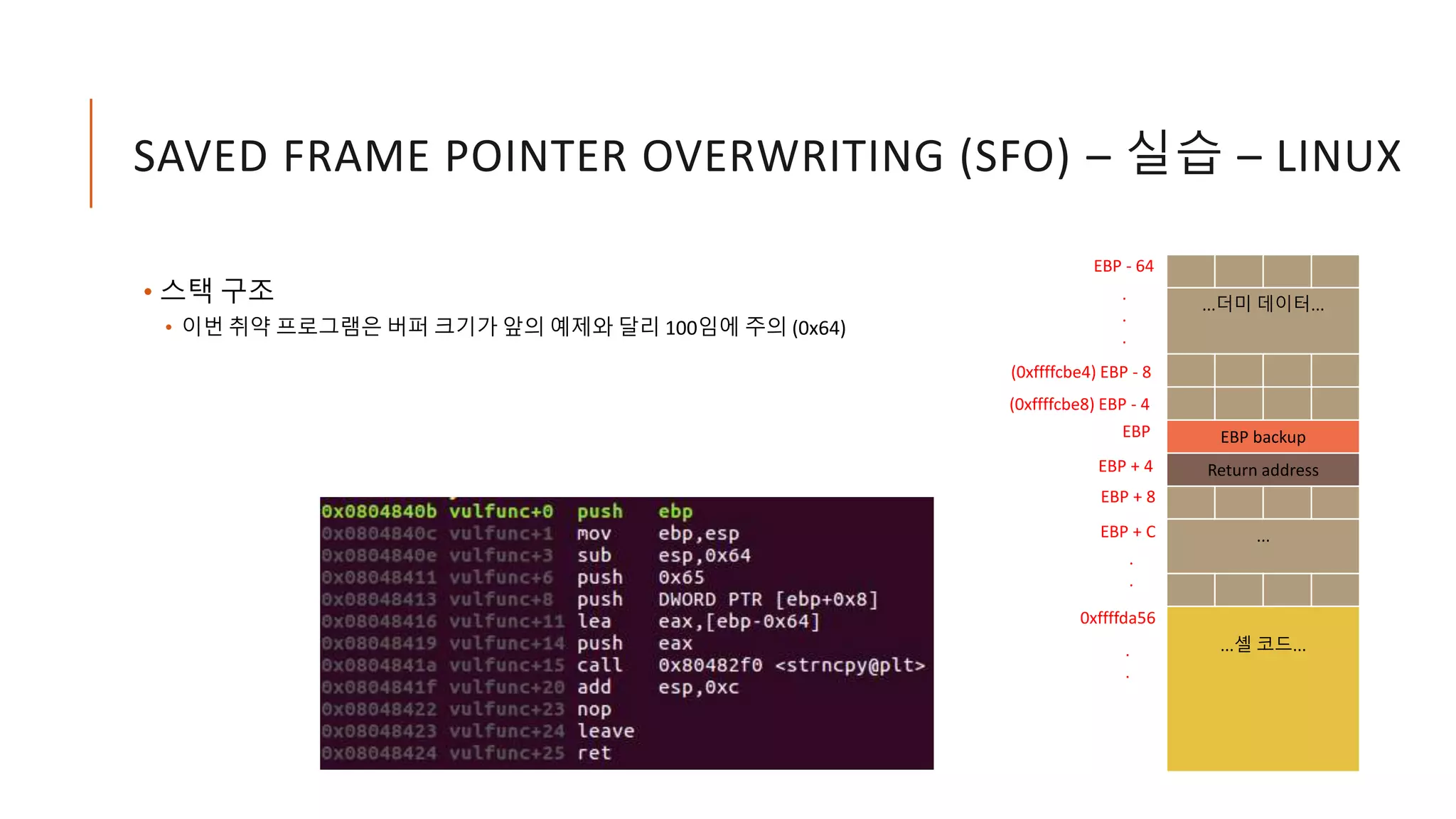 SAVED FRAME POINTER OVERWRITING (SFO) – 실습 – LINUX
• 스택 구조
• 이번 취약 프로그램은 버퍼 크기가 앞의 예제와 달리 100임에 주의 (0x64)
...더미 데이터...
EBP backup
Return address
...
...셸 코드...
EBP
EBP - 64
EBP + 4
.
.
.
.
.
EBP + 8
EBP + C
(0xffffcbe8) EBP - 4
0xffffda56
.
.
(0xffffcbe4) EBP - 8
 