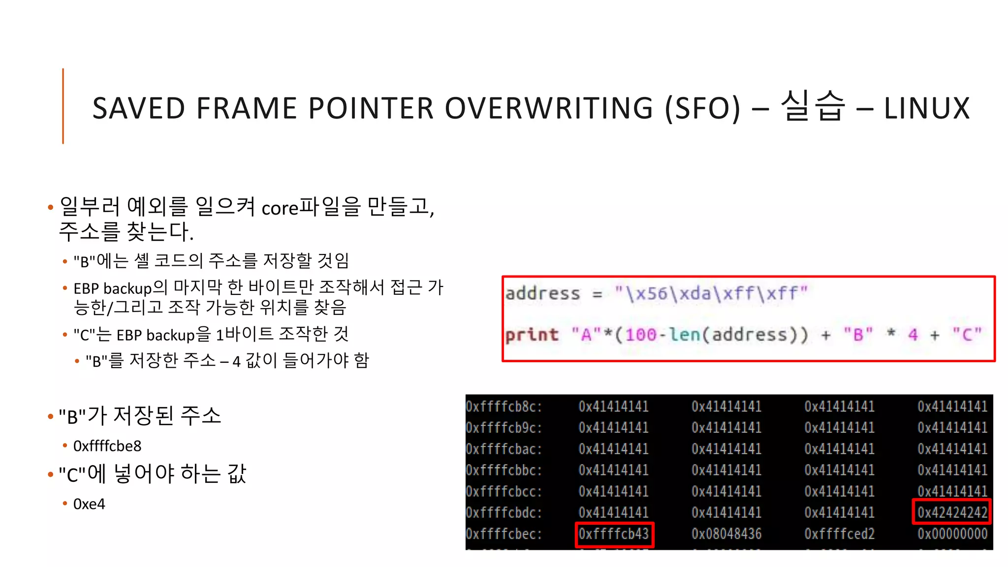 SAVED FRAME POINTER OVERWRITING (SFO) – 실습 – LINUX
• 일부러 예외를 일으켜 core파일을 만들고,
주소를 찾는다.
• "B"에는 셸 코드의 주소를 저장할 것임
• EBP backup의 마지막 한 바이트만 조작해서 접근 가
능한/그리고 조작 가능한 위치를 찾음
• "C"는 EBP backup을 1바이트 조작한 것
• "B"를 저장한 주소 – 4 값이 들어가야 함
• "B"가 저장된 주소
• 0xffffcbe8
• "C"에 넣어야 하는 값
• 0xe4
 