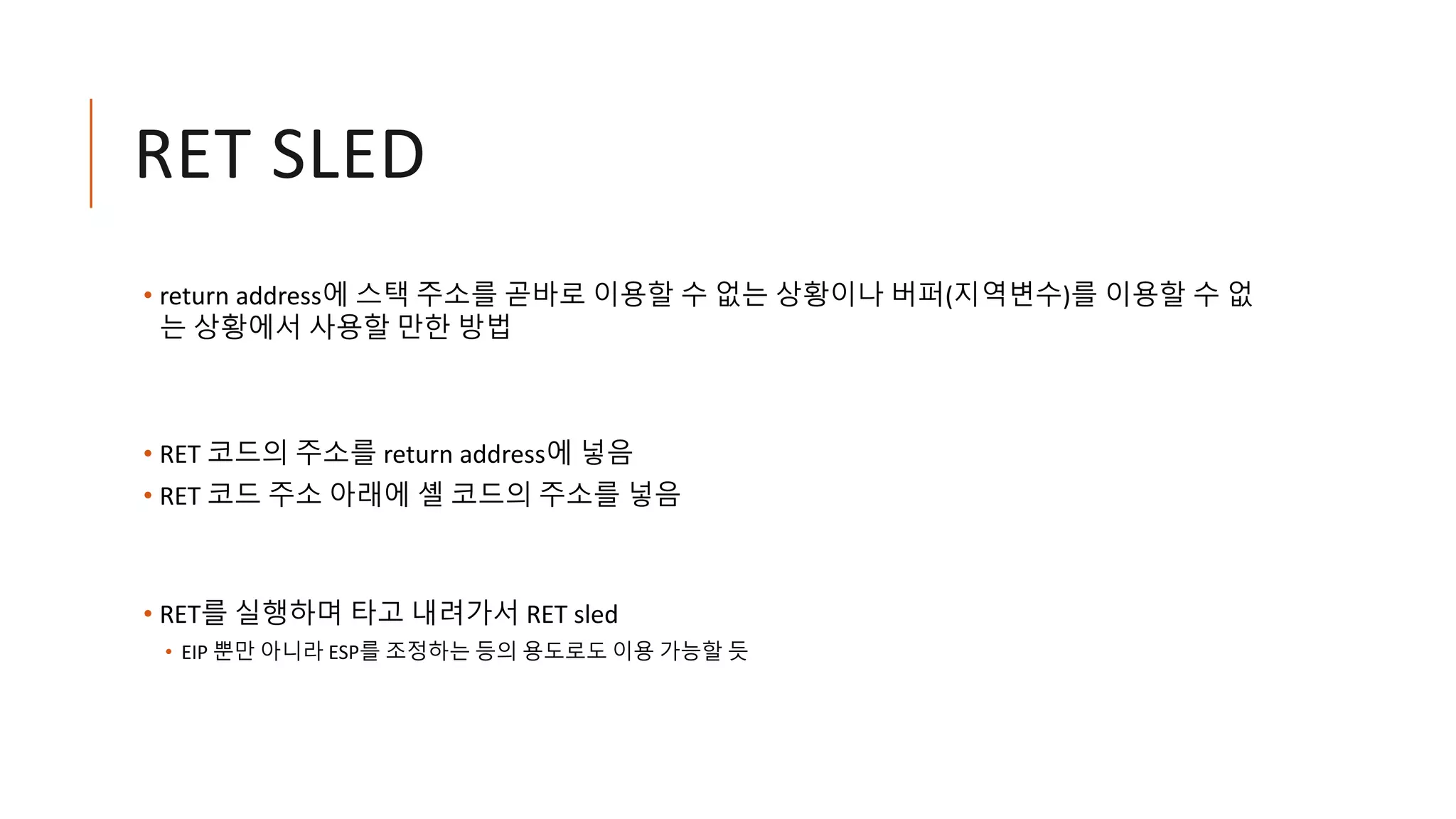 RET SLED
• return address에 스택 주소를 곧바로 이용할 수 없는 상황이나 버퍼(지역변수)를 이용할 수 없
는 상황에서 사용할 만한 방법
• RET 코드의 주소를 return address에 넣음
• RET 코드 주소 아래에 셸 코드의 주소를 넣음
• RET를 실행하며 타고 내려가서 RET sled
• EIP 뿐만 아니라 ESP를 조정하는 등의 용도로도 이용 가능할 듯
 