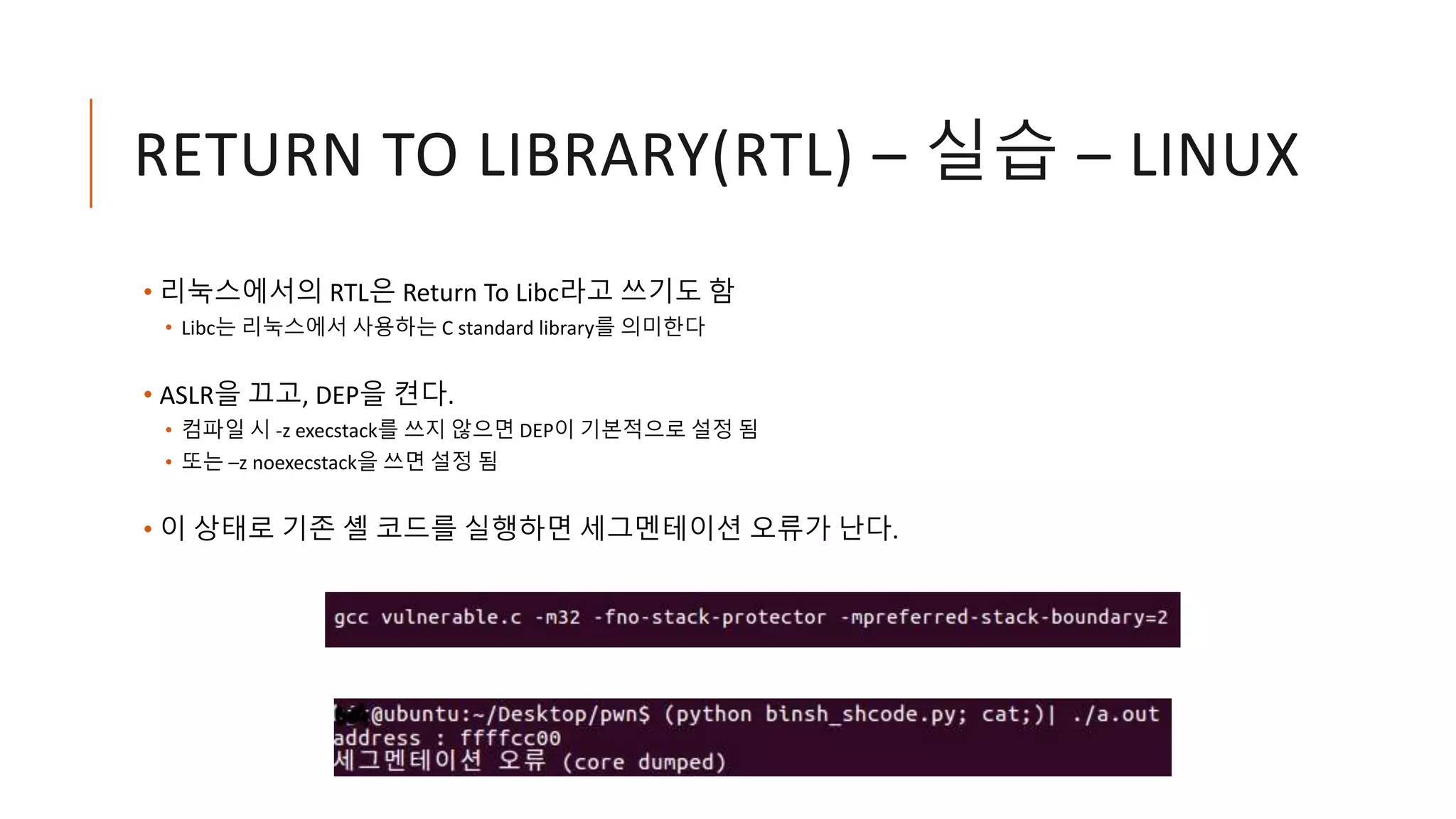 RETURN TO LIBRARY(RTL) – 실습 – LINUX
• 리눅스에서의 RTL은 Return To Libc라고 쓰기도 함
• Libc는 리눅스에서 사용하는 C standard library를 의미한다
• ASLR을 끄고, DEP을 켠다.
• 컴파일 시 -z execstack를 쓰지 않으면 DEP이 기본적으로 설정 됨
• 또는 –z noexecstack을 쓰면 설정 됨
• 이 상태로 기존 셸 코드를 실행하면 세그멘테이션 오류가 난다.
 