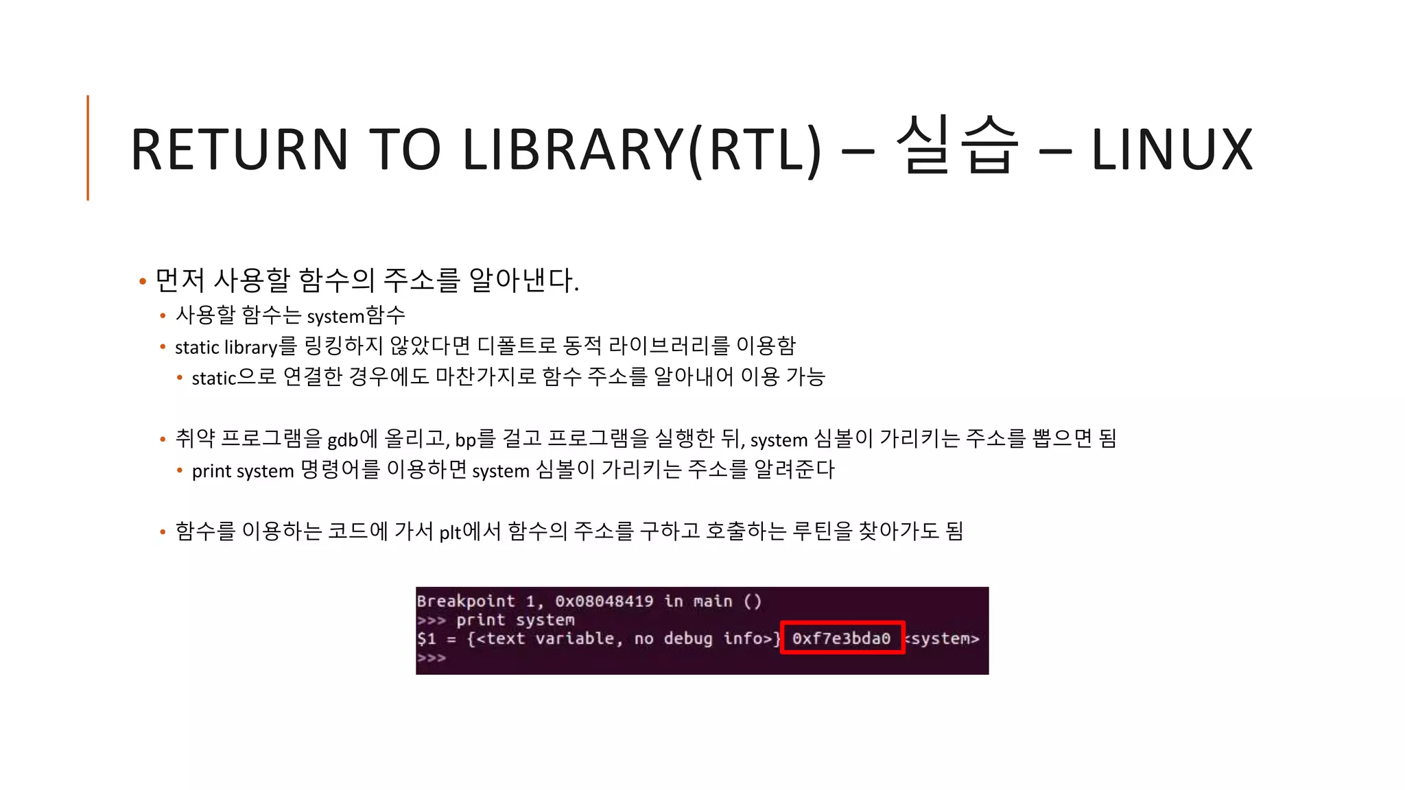 RETURN TO LIBRARY(RTL) – 실습 – LINUX
• 먼저 사용할 함수의 주소를 알아낸다.
• 사용할 함수는 system함수
• static library를 링킹하지 않았다면 디폴트로 동적 라이브러리를 이용함
• static으로 연결한 경우에도 마찬가지로 함수 주소를 알아내어 이용 가능
• 취약 프로그램을 gdb에 올리고, bp를 걸고 프로그램을 실행한 뒤, system 심볼이 가리키는 주소를 뽑으면 됨
• print system 명령어를 이용하면 system 심볼이 가리키는 주소를 알려준다
• 함수를 이용하는 코드에 가서 plt에서 함수의 주소를 구하고 호출하는 루틴을 찾아가도 됨
 