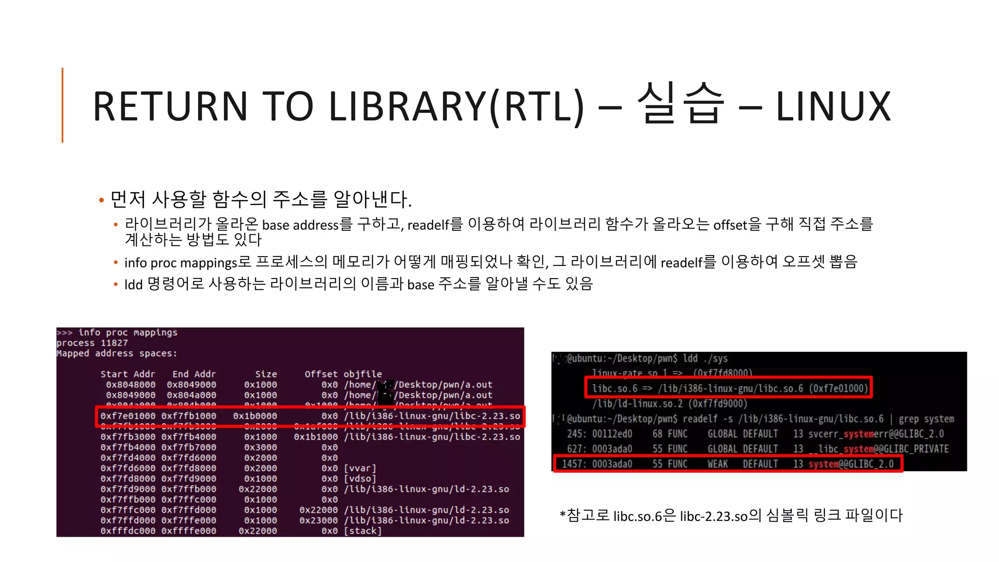 RETURN TO LIBRARY(RTL) – 실습 – LINUX
• 먼저 사용할 함수의 주소를 알아낸다.
• 라이브러리가 올라온 base address를 구하고, readelf를 이용하여 라이브러리 함수가 올라오는 offset을 구해 직접 주소를
계산하는 방법도 있다
• info proc mappings로 프로세스의 메모리가 어떻게 매핑되었나 확인, 그 라이브러리에 readelf를 이용하여 오프셋 뽑음
• ldd 명령어로 사용하는 라이브러리의 이름과 base 주소를 알아낼 수도 있음
*참고로 libc.so.6은 libc-2.23.so의 심볼릭 링크 파일이다
 